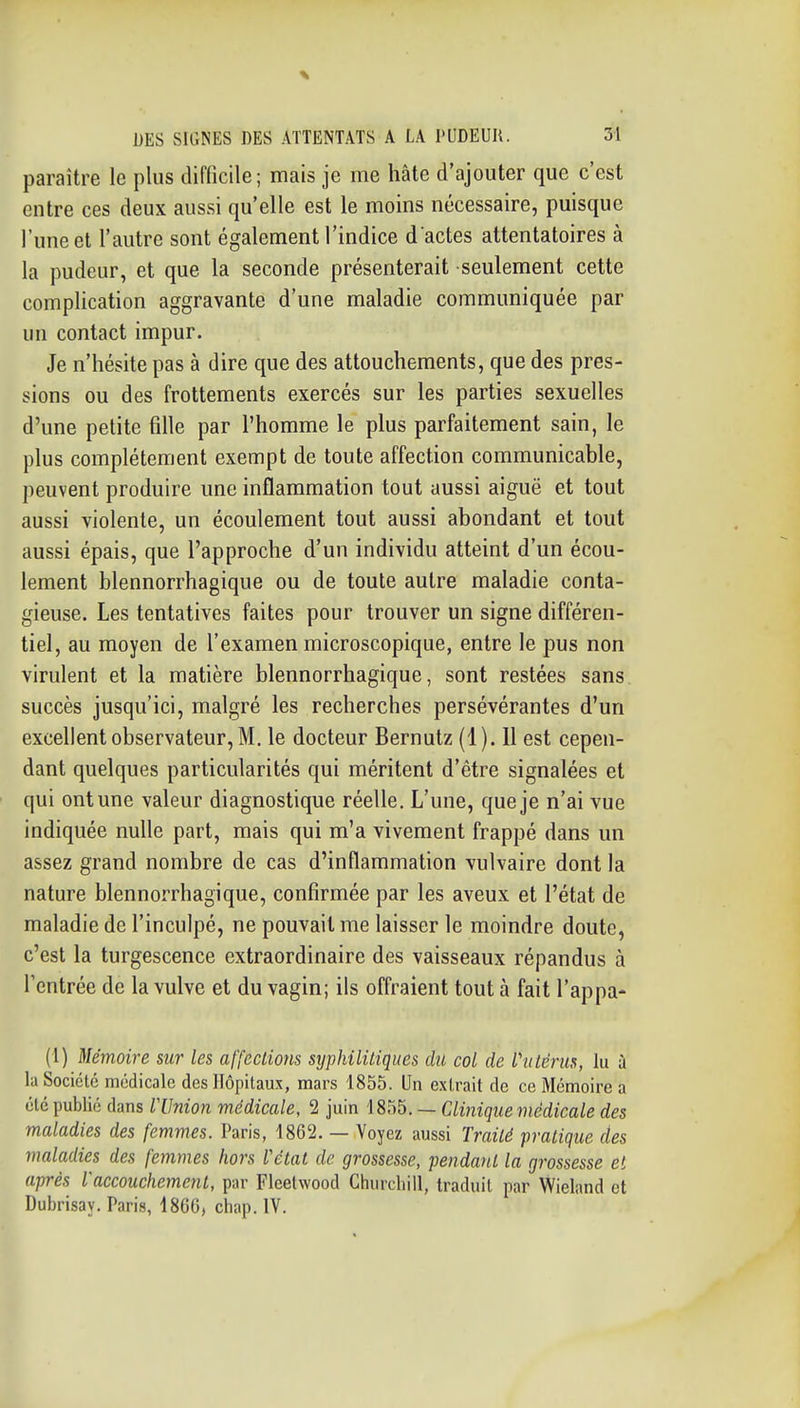 paraître le plus difficile; mais je me hâte d'ajouter que c'est entre ces deux aussi qu'elle est le moins nécessaire, puisque l'une et l'autre sont également l'indice d'actes attentatoires à la pudeur, et que la seconde présenterait seulement cette complication aggravante d'une maladie communiquée par un contact impur. Je n'hésite pas à dire que des attouchements, que des pres- sions ou des frottements exercés sur les parties sexuelles d'une petite fille par l'homme le plus parfaitement sain, le plus complètement exempt de toute affection communicable, peuvent produire une inflammation tout aussi aiguë et tout aussi violente, un écoulement tout aussi abondant et tout aussi épais, que l'approche d'un individu atteint d'un écou- lement blennorrhagique ou de toute autre maladie conta- gieuse. Les tentatives faites pour trouver un signe différen- tiel, au moyen de l'examen microscopique, entre le pus non virulent et la matière blennorrhagique, sont restées sans, succès jusqu'ici, malgré les recherches persévérantes d'un excellent observateur, M. le docteur Bernutz (1). 11 est cepen- dant quelques particularités qui méritent d'être signalées et qui ont une valeur diagnostique réelle. L'une, que je n'ai vue indiquée nulle part, mais qui m'a vivement frappé dans un assez grand nombre de cas d'inflammation vulvaire dont la nature blennorrhagique, confirmée par les aveux et l'état de maladie de l'inculpé, ne pouvait me laisser le moindre doute, c'est la turgescence extraordinaire des vaisseaux répandus à l'entrée de la vulve et du vagin; ils offraient tout à fait l'appa- (1) Mémoire sur les affections syphilitiques du col de l'utérus, lu à la Société médicale des Hôpitaux, mars 1855. Un extrait de ce Mémoire a été publié dans rUnion médicale, 2 juin 1855. — Clinique médicale des maladies des femmes. Paris, 1862. — Voyez aussi Traité pratique des maladies des femmes hors l'état de grossesse, pendant la grossesse et après l'accouchement, par Fleetwood Churchill, traduit par Wieland et Dubrisay. Paris, 1866, chap. IV.