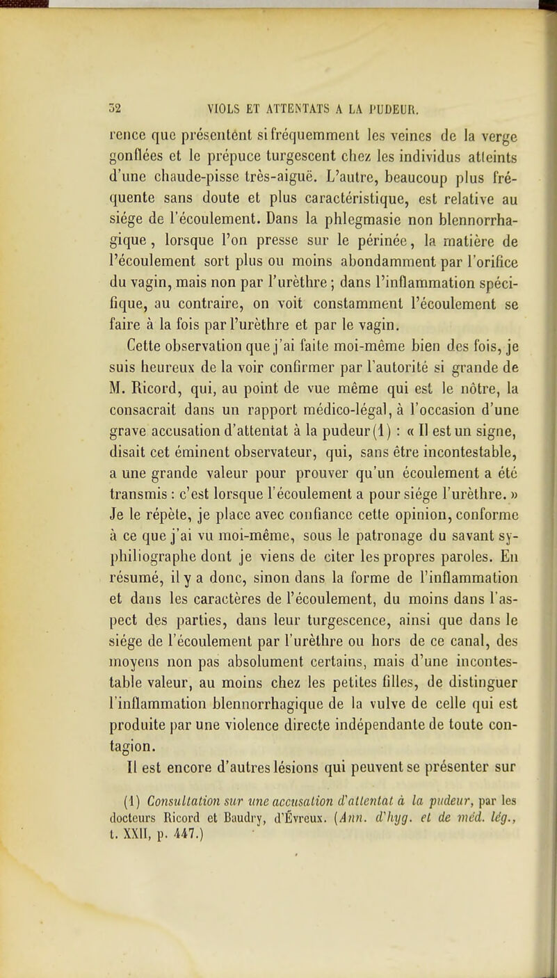 rence que présentent si fréquemment les veines de la verge gonflées et le prépuce turgescent chez les individus atteints d'une chaude-pisse très-aiguë. L'autre, beaucoup plus fré- quente sans doute et plus caractéristique, est relative au siège de l'écoulement. Dans la phlegmasie non blennorrha- gique, lorsque l'on presse sur le périnée, la matière de l'écoulement sort plus ou moins abondamment par l'orifice du vagin, mais non par l'urèthre ; dans l'inflammation spéci- fique, au contraire, on voit constamment l'écoulement se faire à la fois par l'urèthre et par le vagin. Cette observation que j'ai faite moi-même bien des fois, je suis heureux de la voir confirmer par l'autorité si grande de M. Ricord, qui, au point de vue même qui est le nôtre, la consacrait dans un rapport médico-légal, à l'occasion d'une grave accusation d'attentat à la pudeur (1) : « Il est un signe, disait cet éminent observateur, qui, sans être incontestable, a une grande valeur pour prouver qu'un écoulement a été transmis : c'est lorsque l'écoulement a pour siège l'urèthre. » Je le répète, je place avec confiance cette opinion, conforme à ce que j'ai vu moi-même, sous le patronage du savant sy- philiographe dont je viens de citer les propres paroles. En résumé, il y a donc, sinon dans la forme de l'inflammation et dans les caractères de l'écoulement, du moins dans l'as- pect des parties, dans leur turgescence, ainsi que dans le siège de l'écoulement par l'urèthre ou hors de ce canal, des moyens non pas absolument certains, mais d'une incontes- table valeur, au moins chez les petites filles, de distinguer l'inflammation blennorrhagique de la vulve de celle qui est produite par une violence directe indépendante de toute con- tagion. Il est encore d'autres lésions qui peuvent se présenter sur (\) Consultation sur une accusation attentat à la pudeur, par les docteurs Ricord et Baudry, d'Évreux. [Ann. d'hyg. et de méd. lég., t. XXII, p. Ul.)