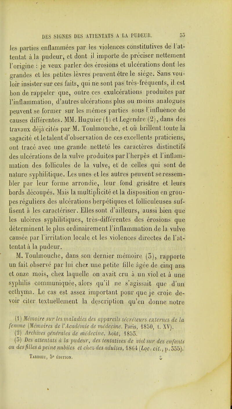 les parties enflammées par les violences constitutives de 1 at- tentat à la pudem-, et dont il importe de préciser nettement l'origine : je \eux parler des érosions et ulcérations dont les grandes et les petites lèvres peuvent être le siège. Sans vou- loir insister sur ces faits, qui ne sont pas très-fréquents, il est bon de rappeler que, outre ces exulcérations produites par l'inflammation, d'autres ulcérations plus ou moins analogues peuvent se former sur les mêmes parties sous l'influence de causes différentes. MM. Huguier(l) etLegendre (2), dans des travaux déjà cités par M. Toulmouche, et où brillent toute la sagacité et le talent d'observation de ces excellents praticiens, ont tracé avec une grande netteté les caractères distinctifs des ulcérations de la vulve produites par l'herpès et l'inflam- mation des follicules de la vulve, et de celles qui sont de nature syphilitique. Les unes et les autres peuvent se ressem- bler par leur forme arrondie, leur fond grisâtre et leurs bords découpés. Mais la multiplicité et la disposition en grou- pes réguliers des ulcérations herpétiques et folhculeuses suf- fisent à les caractériser. Elles sont d'ailleurs, aussi bien que les ulcères syphihtiques, très-différentes des érosions que déterminent le plus ordinairement l'inflammation de la vulve causée par l'irritation locale et les violences directes de l'at- tentat à la pudeur. M. Toulmouche, dans son dernier mémoire (5), rapporte un fait observé par lui chez une petite fille âgée de cinq ans et onze mois, chez laquelle on avait cru à un viol et à une syphilis communiquée, alors qu'il ne s'agissait que d'un eclhyma. Le cas est assez important pour que je croie de- voir citer textuellement la description qu'en donne notre (1) Mémoire sur lesvialadies des appareils sécréieitrs externes de la femme (Mémoires de VAcadémie de viédecine. Paris, 1850, t. XV). (2) Archives générales de médecine. Août, 1855. (5) Des attentais à la pudeur, des tentatives de viol sur des enfants ou des filles à jjcine nubiles et che% des adultes, 1804 [Lqc. cil.,]\. 555). TAnDIEU, 5' ÉUITION. G