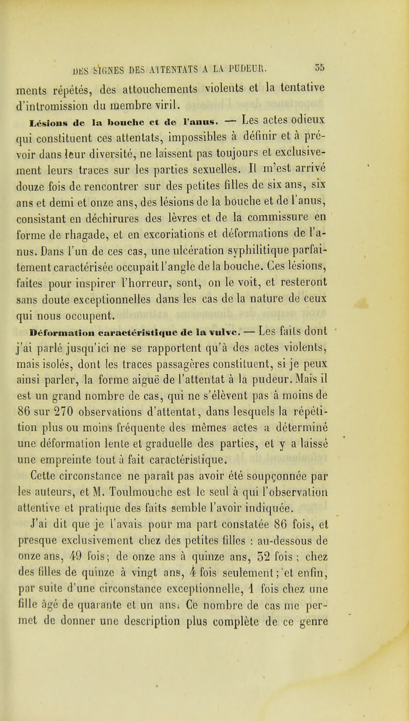 ments répétés, des attouchements violents et la tentative d'intromission du membre \iril. Lésions de la bouche et de l'anus. — Lbs acteS odieUX qui constituent ces attentats, impossibles à définir et à pré- voir dans leur diversité, ne laissent pas toujours et exclusive- ment leurs traces sur les parties sexuelles. Il m'est arrivé douze fois de rencontrer sur des petites filles de six ans, six ans et demi et onze ans, des lésions de la bouche et de l'anus, consistant en déchirures des lèvres et de la commissure en forme de rhagade, et en excoriations et déformations de l'a- nus. Dans l'un de ces cas, une ulcération syphilitique parfai- tement caractérisée occupait l'angle de la bouche. Ces lésions, faites pour inspirer l'horreur, sont, on le voit, et resteront sans doute exceptionnelles dans les cas de la nature de ceux qui nous occupent. Déformation caractéristique de la vulve. — Les faits dont j'ai parlé jusqu'ici ne se rapportent qu'à des actes violents, mais isolés, dont les traces passagères constituent, si je peux ainsi parler, la forme aiguë de l'attentat à la pudeur. Mais il est un grand nombre de cas, qui ne s'élèvent pas à moins de 86 sur 270 observations d'attentat, dans lesquels la répéti- tion plus ou moins fréquente des mêmes actes a déterminé une déformation lente et graduelle des parties, et y a laissé une empreinte tout à fait caractéristique. Cette circonstance ne paraît pas avoir été soupçonnée par les auteurs, et M. Toulmouchc est le seul à qui l'observation attentive et pratique des faits semble l'avoir indiquée. J'ai dit que je l'avais pouf ma part constatée 86 fois, et presque exclusivement chez des petites filles : au-dessous de onze ans, 49 fois; de onze ans à quinze ans, 32 fois ; chez des filles de quinze à vingt ans, 4 fois seulement;'et enfin, par suite d'une circonstance exceptionnelle, 1 fois chez une fille âgé de quarante et un ans; Ce nombre de cas me per- met de donner une description plus complète de ce genre