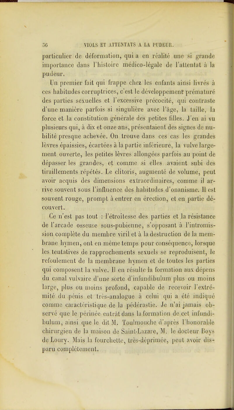 particulier de déibrmatioii, qui a en réalité une si grande importance dans l'histoire médico-légale de l'attentat à la pudeur. Un premier fait qui frappe chez les enfants ainsi livrés à ces habitudes corruptrices, c'est le développementf prématuré des parties sexuelles et l'excessive précocité, qui contraste d'une manière parfois si singulière avec l'âge, la taille, la force et la constitution générale des petites fdles. J'en ai vu plusieurs qui, à dix et onze ans, présentaient des signes de nu- bilité presque achevée. On trouve dans ces cas les grandes lèvres épaissies, écartées à la partie inférieure, la vulve large- ment ouverte, les petites lèvres allongées parfois au point de dépasser les grandes, et comme si elles avaient subi des tiraillements répétés. Le clitoris, augmenté de volume, peut avoir acquis des dimensions extraordinaires, comme il ar- rive souvent sous l'influence des habitudes d'onanisme. Il est souvent rouge, prompt à entrer en érection, et en partie dé- couvert. Ce n'est pas tout : l'étroitesse des parties et la résistance de l'arcade osseuse sous-pubienne, s'opposanl à l'intromis- sion complète du membre viril et à la destruction de la mem- brane hymen, ont en même temps pour conséquence, lorsque les tentatives de rapprochements sexuels se reproduisent, le refoulement de la membrane hymen et de toutes les parties qui composent la vulve. Il en résullela formation aux dépens du canal vulvaire d'une sorte d'infundibulum plus ou moins large, plus ou moins profond, capable de recevoir l'extré- mité du pénis et très-analogue à celui qui a été indiqué comme caractéristique de la pédérastie. Je n'ai jamais ob- servé que le périnée entrât dans la formation de cet infundi- bulum, ainsi que le dit M. Toulmouche d'après l'honorable chirurgien de la maison de Sainl-Liizare, M. le docteur Boys de Loury. Mais la fourchette, très-déprimée, peut avoir dis- paru complélonient.