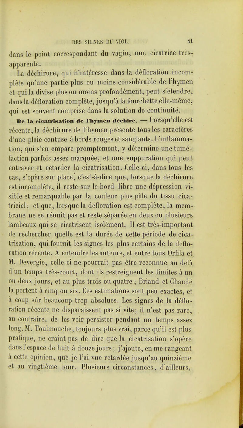 dans le point correspondant du vagin, une cicatrice très- apparente. La déchirure, qui n'intéresse dans la défloration incom- plète qu'une partie plus ou moins considérable de l'hymen et qui la divise plus ou moins profondément, peut s'étendre, dans la défloration complète, jusqu'à la fourchette elle-même, qui est souvent comprise dans la solution de continuité. De la cicatrisation «le l'hymen déchiré. — Lorsqu'elle est récente, la déchirure de l'hymen présente tous les caractères d'une plaie contuse à bords rouges et sanglants. L'inflamma- tion, qui s'en empare promptement, y détermine une tumé- faction parfois assez marquée, et une suppuration qui peut entraver et retarder la cicatrisation. Celle-ci, dans tous les cas, s'opère sur place, c'est-à-dire que, lorsque la déchirure est incomplète, il reste sur le bord libre une dépression vi- sible et remarquable par la couleur plus pâle du tissu cica- triciel ; et que, lorsque la défloration est complète, la mem- brane ne se réunit pas et reste séparée en deux ou plusieurs lambeaux qui se cicatrisent isolément. Il est très-important de rechercher quelle est la durée de cette période de cica- trisation, qui fournit les signes les plus certains de la déflo- ration récente. A entendre les auteurs, et entre tous Orfila et M. Devergie, celle-ci ne pourrait pas être reconnue au delà d'un temps très-court, dont ils restreignent les limites à un ou deux jours, et au plus trois ou quatre ; Briand et Chaude la portent à cinq ou six. Ces estimations sont peu exactes, et à coup sûr beaucoup trop absolues. Les signes de la déflo- ration récente ne disparaissent pas si vite; il n'est pas rare, au contraire, de les voir persister pendant un temps assez long. M. Toulmouche, toujours plus vrai, parce qu'il est plus pratique, ne craint pas de dire que la cicatrisation s'opère dans l'espace de huit à douze jours ; j'ajoute, en me rangeant à cette opinion, que je l'ai vue retardée jusqu'au quinzième et au vingtième jour. Plusieurs circonstances, d'ailleurs,