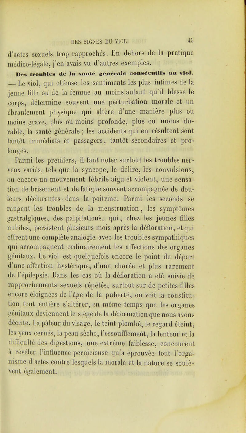 d'actes sexuels trop rapprochés. En dehors de la pratique médico-légale, j'en avais vu d'autres exemples. Des troubles de la santé générale consécutifs au tîoI. — Le viol, qui offense les sentiments les plus intimes de la jeune fdlc ou de la femme au moins autant qu'il blesse le corps, détermine souvent une perturbation morale et un ébranlement physique qui altère d'une manière plus ou moins grave, plus ou moins profonde, plus ou moins du- rable, la santé générale ; les accidents qui en résultent sont tantôt immédiats et passagers, tantôt secondaires et pro- loniîés. Parmi les premiers, il faut noter surtout les troubles ner- veux variés, tels que la syncope, le délire, les convulsions, ou encore un mouvement fébrile aigu et violent, une sensa- tion de brisement et de fatigue souvent accompagnée de dou- leurs déchirantes • dans la poitrine. Parmi les seconds se rangent les troubles do la menstruation, les symptômes gastralgiques, des palpitations, qui, chez les jeunes filles nubiles, persistent plusieurs mois après la défloration, et qui offrent une complète analogie avec les troubles sympathiques qui accompagnent ordinairement les affections des organes génitaux. Le viol est quelquefois encore le point de départ d'une affection hystérique, d'une chorée et plus rarement de l'épilepsie. Dans les cas où la défloration a été suivie de rapprochements sexuels répétés, surtout sur de petites filles encore éloignées de l'âge de la puberté, on voit la constitu- tion tout entière s'altérer, en même temps que les organes génitaux deviennent le siège de la déformation que nous avons décrite. La pâleur du visage, le teint plombé, le regard éteint, les yeux cernés, la peau sèche, l'essoufflement, la lenteur et la difficulté des digestions, une extrême faiblesse, concourent à révéler l'influence pernicieuse qu'a éprouvée tout l'orga- nisme d'actes contre lesquels la morale et la nature se soulè- vent également.