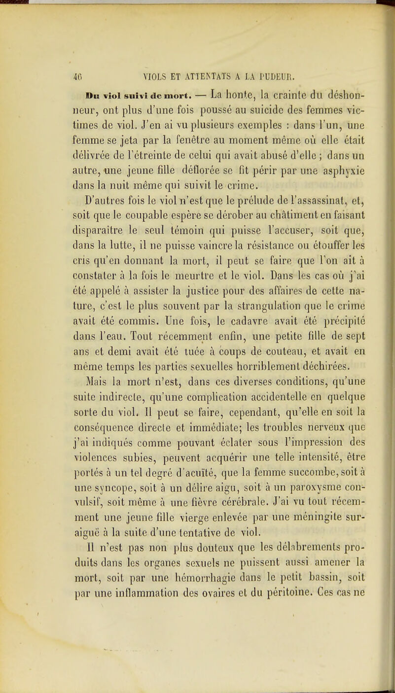 Du viol suivi (le mort. — La hontc, la crainlc du déshon- neur, ont plus d'une fois poussé au suicide des femmes vic- times de viol. J'en ai vu plusieurs exemples : dans l'un, une femme se jeta par la fenêtre au moment même où elle était délivrée de Fétreinle de celui qui avait abusé d'elle ; dans un autre, «ne jeune fille déflorée se fit périr par une asphyxie dans la nuit même qui suivit le crime. D'autres fois le viol n'est que le prélude de l'assassinat, et, soit que le coupable espère se dérober au châtiment en faisant disparaître le seul témoin qui puisse l'accuser, soit que, dans la lutte, il ne puisse vaincre la résistance ou éfouffer les cris qu'en donnant la mort, il peut se faire que l'on ait à constater à la fois le meurtre et le viol. Dans les cas où j'ai été appelé à assister la justice pour des affaires de cette na- ture, c'est le plus souvent par la strangulation que le crime avait été commis. Une fois, le cadavre avait été précipité dans l'eau. Tout récemment enfin, une petite fille de sept ans et demi avait été tuée à coups de couteau, et avait en même temps les parties sexuelles horriblement déchirées. Mais la mort n'est, dans ces diverses conditions, qu'une suite indirecte, qu'une complication accidentelle en quelque sorte du viol. Il peut se faire, cependant, qu'elle en soit la conséquence directe et immédiate; les troubles nerveux que j'ai indiqués comme pouvant éclater sous l'impression des violences subies, peuvent acquérir une telle intensité, être portés à un tel degré d'acuïté, que la femme succombe, soit à une syncope, soit à un délire aigu, soit à un paroxysme con- vulsif, soit même à une fièvre cérébrale. J'ai vu tout récem- ment une jeune fille vierge enlevée par une méningite sur- aiguë à la suite d'une tentative de viol. Il n'est pas non plus douteux que les délabrements pro- duits dans les organes sexuels ne puissent aussi amener la mort, soit par une hémorrhagie dans le petit bassin, soit par une inflammation des ovaires et du péritoine. Ces cas ne