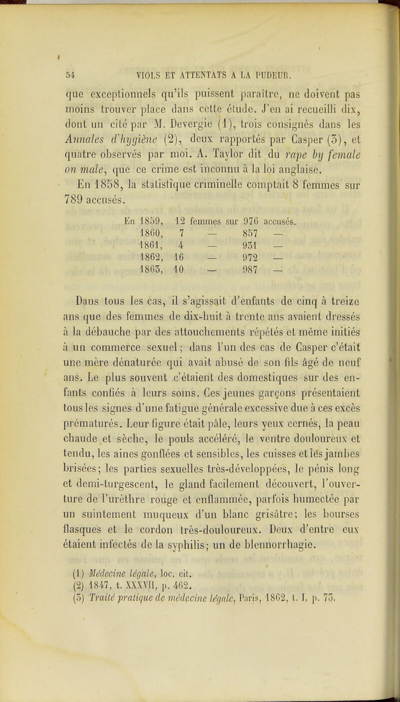 que exceptionnels qu'ils puissent j)araîtro, ne doivent pas moins trouver place dans cette élude. J'en ai recueilli dix, dont un cite par M. Devergie (1), trois consignés dans les Annales dltygiène (2), deux rapportés par Casper(3), et quatre observés par moi. A. Taylor dit du rape by female on maie, que ce crime est inconnu à la loi anglaise. En 1858, la statistique criminelle comptait 8 femmes sur 789 accusés. En 1859, 12 femmes sm' 976 accusés. 1860, 7 — 857 — 1861, 4 — 931 — 1862, 16 — 972 — 1863, 10 — 987 — Dans tous les cas, il s'agissait d'enfants de cinq à treize ans que des femmes de dix-huit à trente ans avaient dressés à la débauche par des attouchements répétés et même initiés à un commerce sexuel ; dans l'un des cas de Casper c'était une mère dénaturée qui avait abusé de son fds âgé de neuf ans. Le plus souvent c'étaient des domestiques sur des en- fants confiés à leurs soms. Ces jeunes garçons présentaient tous les signes d'une fatigue générale excessive due à ces excès prématurés. Leur figure était pâle, leurs yeux cernés, la peau chaude et sèche, le pouls accéléré, le ventre douloureux et tendu, les aines gonflées et sensibles, les cuisses et les jambes brisées; les parties sexuelles très-développées, le pénis long et demi-turgescent, le gland facilement découvert, l'ouver- ture de l'urèthre rouge et enflammée, parfois humectée par un suintement muqueux d'un blanc grisâtre; les bourses flasques et le cordon irès-douloureux. Deux d'entre eux étaient infectés de la syphihs; un de blcnnorrhagie. (1) Médecine légale, loc. cit. (2) 184.7, t. XXXVIl, p. m.