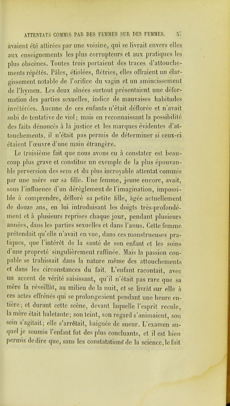 avaient été attirées par une voisine, qui se livrait envers elles aux enseignements les plus corrupteurs et aux pratiques les plus obscènes. Toutes trois portaient des traces J'attouche- ments répétés. Pâles, étiolées, iïétries, elles offraient un élar- gissement notable de l'orifice du vain et un amincissement de l'hymen. Les deux aînées surtout présentaient une défor- mation des parties sexuelles, indice de mauvaises habitudes invétérées. Aucune de ces enfants n'était déflorée et n'avait subi de tentative de viol; mais en reconnaissant la possibilité des faits dénoncés à la justice et les marques évidentes d'at- touchements, il n'était pas permis de déterminer si ceux-ci étaient l'œuvre d'une main étrangère. Le troisième fait que nous avons eu à constater est beau- coup plus grave et constitue un exemple de la plus épouvan- ble perversion des sens et du plus incroyable attentat commis par une mère sur sa fille. Une femme, jeune encore, avait, sous l'influence d'un dérèglement de l'imagination, impossi- ble à comprendre, défloré sa petite fille, âgée actuellement de douze ans, en lui introduisant les doigts très-profondé- ment et à plusieurs reprises chaque jour, pendant plusieurs années, dans les parties sexuelles et dans l'anus. Cette femme prétendait qu'elle n'avait en vue, dans ces monstrueuses pra- tiques, que l'intérêt de la santé de son enfant et les soins d'une propreté singulièrement raffinée. Mais la passion cou- pable se trahissait dans la nature même des attouchements et dans les circonstances du fait. L'enfant racontait, avec un accent de vérité saisissant, qu'il n'était pas rare que sa mère la réveillât, au milieu de la nuit, et se livrât sur elle à ces actes effrénés qui se prolongeaient pendant une heure en- tière; et durant cette scène, devant laquelle l'esprit recule, la mère était haletante; son teint, son regard s'animaient, son sein s'agitait; elle s'arrêtait, baignée de sueur. L'examen au- quel je soumis l'enfant fut des plus concluants, et il est bien permis dédire que, sans les constatation^ de la science,le fait