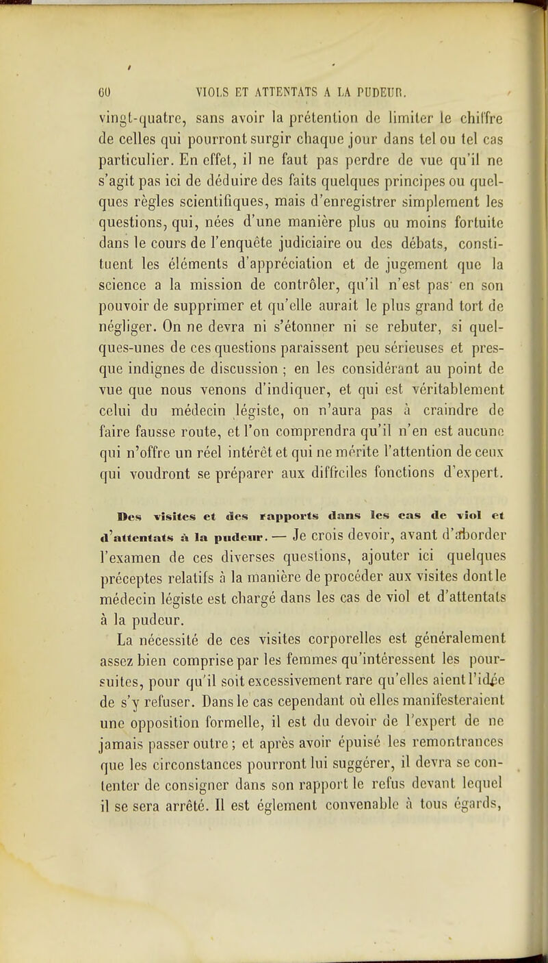 vingt-quatre, sans avoir la prétention de limiter le chiffre de celles qui pourront surgir chaque jour dans tel ou tel cas particulier. En effet, il ne faut pas perdre de vue qu'il ne s'agit pas ici de déduire des faits quelques principes ou quel- ques règles scientifiques, mais d'enregistrer simplement les questions, qui, nées d'une manière plus ou moins fortuite dans le cours de l'enquête judiciaire ou des débals, consti- tuent les éléments d'appréciation et de jugement que la science a la mission de contrôler, qu'il n'est pas en son pouvoir de supprimer et qu'elle aurait le plus grand tort de négliger. On ne devra ni s'étonner ni se rebuter, si quel- ques-unes de ces questions paraissent peu sérieuses et pres- que indignes de discussion ; en les considérant au point de vue que nous venons d'indiquer, et qui est véritablement celui du médecin légiste, on n'aura pas à craindre de faire fausse route, et l'on comprendra qu'il n'en est aucune qui n'offre un réel intérêt et qui ne mérite l'attention de ceux qui voudront se préparer aux diffrciles fonctions d'expert. Des visites et des rapports dans les cas de -viol et d'attentats à la pndenr. — Je crois dcvoir, avant (l'Aordcr l'examen de ces diverses questions, ajouter ici quelques préceptes relatifs à la manière de procéder aux visites dont le médecin légiste est chargé dans les cas de viol et d'attentats à la pudeur. La nécessité de ces visites corporelles est généralement assez bien comprise par les femmes qu'intéressent les pour- suites, pour qu'il soit excessivement rare qu'elles aient l'idpe de s'y refuser. Dans le cas cependant où elles manifesteraient une opposition formelle, il est du devoir de l'expert de ne jamais passer outre ; et après avoir épuisé les remontrances que les circonstances pourront lui suggérer, il devra se con- tenter de consigner dans son rapport le refus devant lequel il se sera arrêté. Il est églement convenable à tous égards,