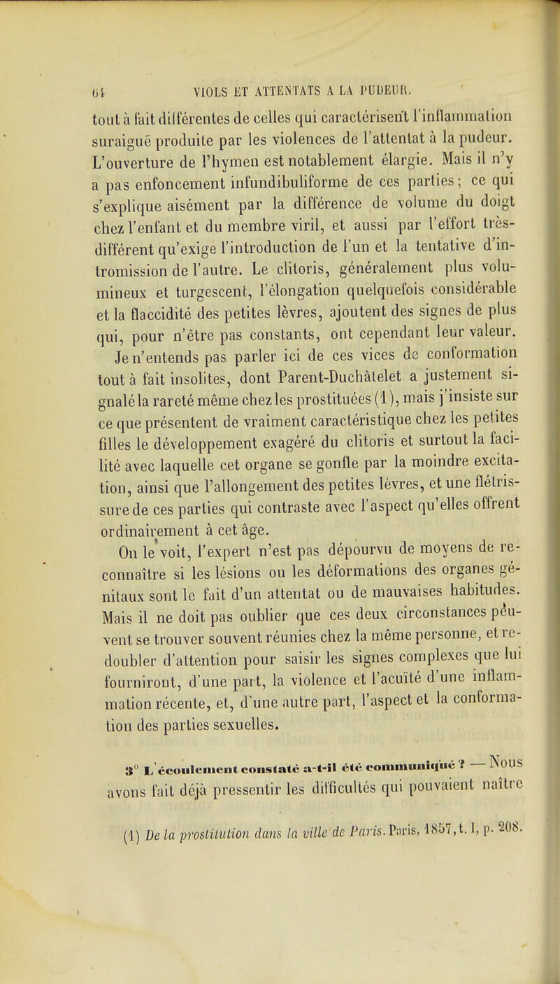 tout à fait dilférentes de celles qui caractérisent l'inflammalioii suraiguë produite par les violences de l'attentat à la pudeur. L'ouverture de l'hymen est notablement élargie. Mais il n'y a pas enfoncement infundibuliforme de ces parties ; ce qui s'explique aisément par la différence de volume du doigt chez l'enfant et du membre viril, et aussi par l'effort très- différent qu'exige l'introduction de l'un et la tentative d'in- tromission de l'autre. Le clitoris, généralement plus volu- mineux et turgescent, 1 elongation quelquefois considérable et la flaccidité des petites lèvres, ajoutent des signes de plus qui, pour n'être pas constants, ont cependant leur valeur. Je n'entends pas parler ici de ces vices de conformation tout à fait insolites, dont Parent-Duchâtelet a justement si- gnalé la rareté même chez les prostituées (1), m.ais j'insiste sur ce que présentent de vraiment caractéristique chez les petites filles le développement exagéré du clitoris et surtout la faci- lité avec laquelle cet organe se gonfle par la moindre excita- tion, ainsi que l'allongement des petites lèvres, et une flétris- sure de ces parties qui contraste avec l'aspect qu'elles offrent ordinairement à cet âge. On le'voit, l'expert n'est pas dépourvu de moyens de re- connaître si les lésions ou les déformations des organes gé- nitaux sont le fait d'un attentat ou de mauvaises habitudes. Mais il ne doit pas oublier que ces deux circonstances peu- vent se trouver souvent réunies chez la même personne, et re- doubler d'attention pour saisir les signes complexes que lui fourniront, d'une part, la violence et l'acuité d'une inflam- mation récente, et, d'une autre part, l'aspect et la conforma- tion des parties sexuelles. » L écoulement cons(atéa-t-il été eoniiminiqué f NouS avons fait déjà pressentir les difficultés qui pouvaient naîti e (1) De la proslUnlion dans la ville de Pans. Paris, 1857,1.1, p- 20S.