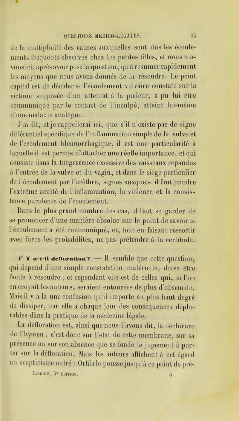 de kl uuiltiplicité des causes auxquelles sont dus les écoule- ments fréquents observés chez les petites filles, et nous n'a- vons ici, après avoir posé la question, qu'à résumer rapidement les moyens que nous avons donnés de la résoudre. Le point capital est de décider si l'écoulement vulvaire constaté sur la victime supposée d'un attentat à la pudeur, a pu lui être communiqué par le contact de l'inculpé, atteint lui-même d'une maladie analogue. J'ai dit, et je rappellerai ici, que s'il n'existe pas de signe différentiel spécilique de l'inflammation simple de la vulve et de l'ecoiileraent blennorrhagique, il est une particularité à laquelle il est permis d'attacher une réelle importance, et qui consiste dans la turgescence excessive des vaisseaux répandus à l'entrée de la vulve et du vagin, et dans le siège particulier de l'écoulement par l'urèthre, signes auxquels il faut joindre l'extrême acuité de l'inflammation, la violence et la consis- tance purulente de l'écoulement. Dans le plus grand nombre des cas, il faut se garder de se prononcer d'une manière absolue sur le point de savoir si l'écoulement a été communiqué, et, tout en faisant ressortir avec force les probabihtés, ne pas prétendre à la certitude. 4 T a-t-îi défloration? — Il semble que cette question, qui dépend d'une simple constatation matérielle, doive être facile à résoudre ; et cependant elle est de celles qui, si l'on en croyait les auteurs, seraient entourées de plus d'obscurité. Mais il y a là une confusion qu'il importe au plus haut degré, de dissiper, car eUe a chaque jour des conséquences déplo- rables dans la pratique de la médecine légale. La défloration est, ainsi que nous l'avons dit, la déchirure de l'hymen , c'est donc sur l'état de cette membrane, sur sa présence ou sur son absence que se fonde le jugement à por- ter sur la défloration. Mais les auteurs affichent à cet égard un scepticisme outré : Orhla le pousse jusqu'à ce point de pré- TaRUIEU, 5 ÉDITION. 5 I