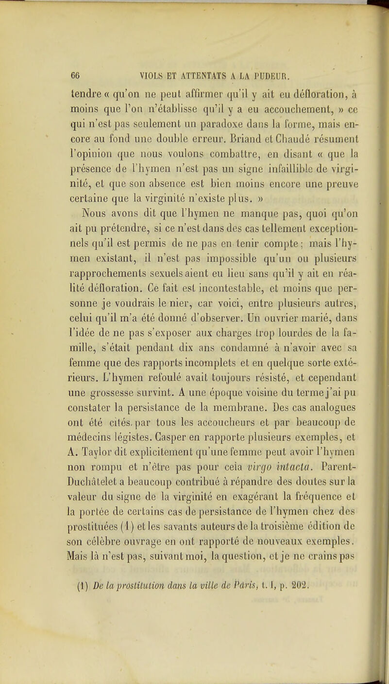 tendre» qu'on ne peut affirmer qu'il y ait eu défloration, à moins que l'on n'établisse qu'il y a eu accouchement, » ce qui n'est pas seulement un paradoxe dans la l'orme, mais en- core au fond une double erreur. Briand et Chaude résument l'opinion que nous voulons combattre, en disant « que la présence de l'hymen n'est pas un signe infaillible de virgi- nité, et que son absence est bien moins encore une preuve certaine que la virginité n'existe plus. » Nous avons dit que l'hymen ne manque pas, quoi qu'on ait pu prétendre, si ce n'est dans des cas tellement exception- nels qu'il est permis de ne pas en tenir compte; mais l'hy- men existant, il n'est pas impossible qu'un ou plusieurs rapprochements sexuels aient eu lieu sans qu'il y ait en réa- lité défloration. Ce fait est incontestable, et moins que per- sonne je voudrais le nier, car voici, entre plusieurs autres, celui qu'il m'a été donné d'observer. Un ouvrier marié, dans l'idée de ne pas s'exposer aux charges trop lourdes de la fa- mille, s'était pendant dix ans condamné à n'avoir avec sa femme que des rapports incomplets et en quelque sorte exté- rieurs. L'hymen refoulé avait toujours résisté, et cependant une grossesse survint. A une époque voisine du terme j'ai pu constater la persistance de la membrane. Des cas analogues ont été cités, par tous les accoucheurs et par beaucoup de médecins légistes. Casper en rapporte plusieurs exemples, et A. Taylor dit explicitement qu'une femme peut avoir l'hymen non rompu et n'être pas pour cela vlrgo intacta. Parent- Duchâtelet a beaucoup contribué à répandre des doutes sur la valeur du signe de la virginité en exagérant la fréquence et la portée de certains cas de persistance de l'hymen chez des prostituées (4) et les savants auteurs de la troisième édition de son célèbre ouvrage en ont rapporté de nouveaux exemples. Mais là n'est pas, suivant moi, la question, et je ne crains pas