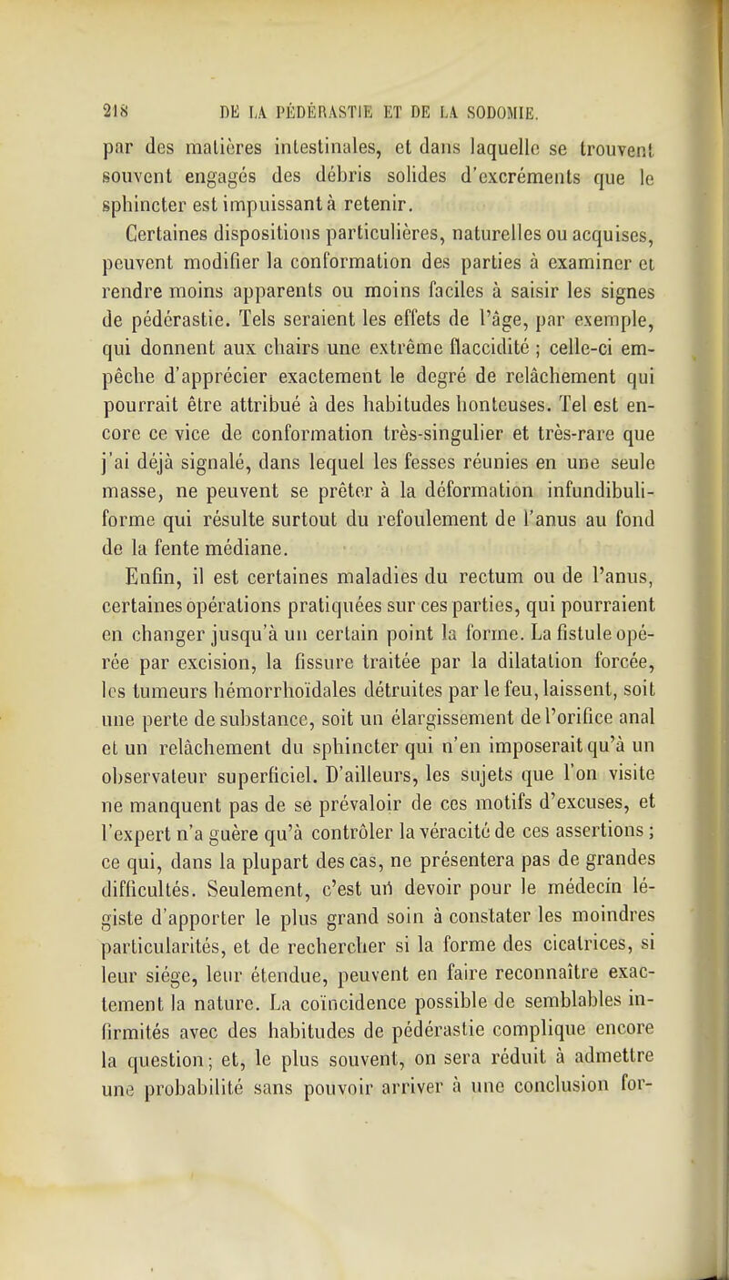 par des matières intestinales, et dans laquelle se trouvent souvent engagés des débris solides d'excréments que le sphincter est impuissant à retenir. Certaines dispositions particulières, naturelles ou acquises, peuvent modifier la conformation des parties à examiner et rendre moins apparents ou moins faciles à saisir les signes de pédérastie. Tels seraient les effets de l'âge, par exemple, qui donnent aux chairs une extrême flaccidité ; celle-ci em- pêche d'apprécier exactement le degré de relâchement qui pourrait être attribué à des habitudes honteuses. Tel est en- core ce vice de conformation très-singulier et très-rare que j'ai déjà signalé, dans lequel les fesses réunies en une seule masse, ne peuvent se prêter à la déformation infundibuli- forme qui résulte surtout du refoulement de l'anus au fond de la fente médiane. Enfin, il est certaines maladies du rectum ou de l'anus, certaines opérations pratiquées sur ces parties, qui pourraient en changer jusqu'à un certain point la forme. La fistule opé- rée par excision, la fissure traitée par la dilatation forcée, les tumeurs hémorrhoïdales détruites par le feu, laissent, soit une perte de substance, soit un élargissement de l'orifice anal et un relâchement du sphincter qui n'en imposerait qu'à un observateur superficiel. D'ailleurs, les sujets que l'on visite ne manquent pas de se prévaloir de ces motifs d'excuses, et l'expert n'a guère qu'à contrôler la véracité de ces assertions ; ce qui, dans la plupart des cas, ne présentera pas de grandes difficultés. Seulement, c'est uri devoir pour le médecin lé- giste d'apporter le plus grand soin à constater les moindres particularités, et de rechercher si la forme des cicatrices, si leur siège, leur étendue, peuvent en faire reconnaître exac- tement la nature. La coïncidence possible de semblables in- firmités avec des habitudes de pédérastie complique encore la question ; et, le plus souvent, on sera réduit à admettre une probabilité sans pouvoir arriver à une conclusion for-