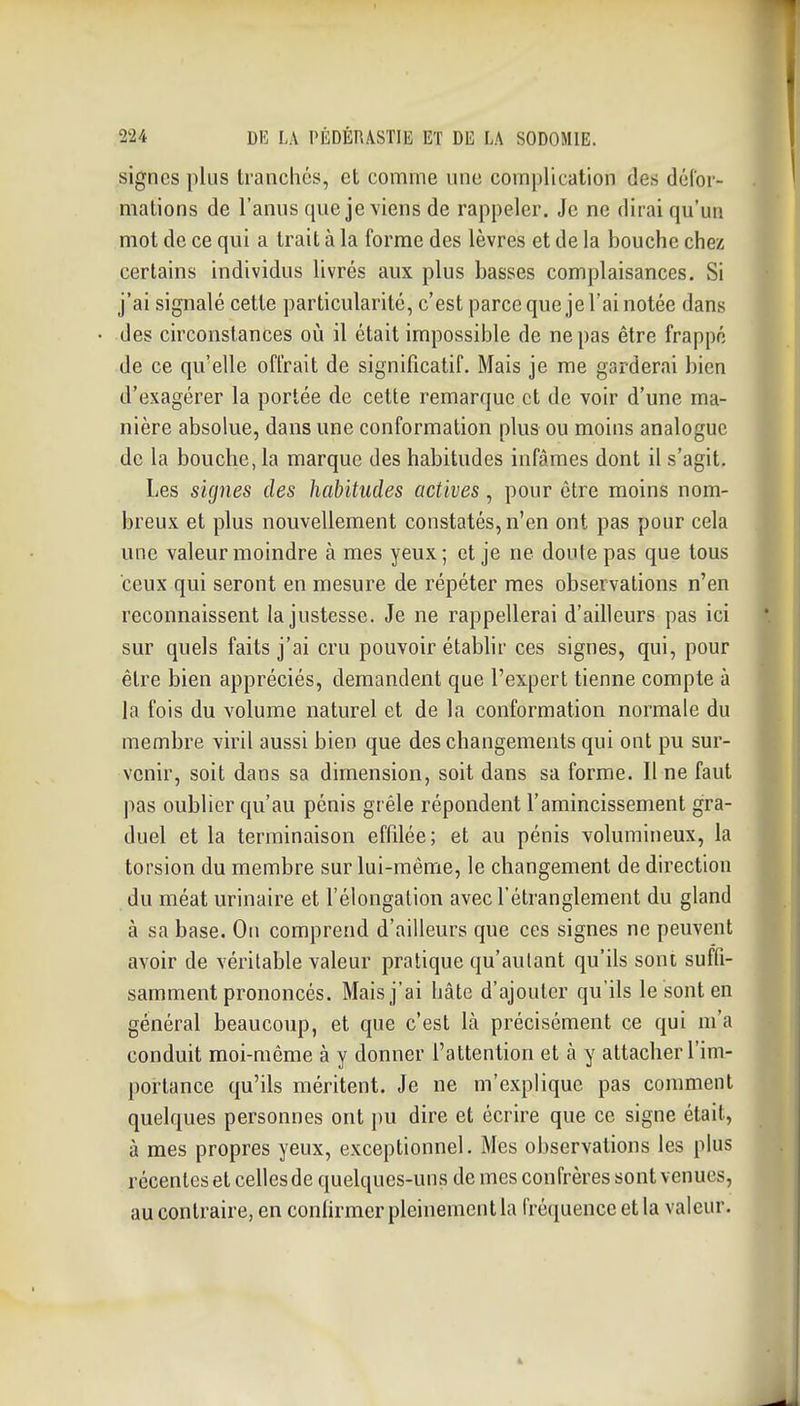 signes plus tranchés, et comme une complication des déCor- mations de l'anus que je viens de rappeler. Je ne dirai qu'un mot de ce qui a trait à la forme des lèvres et de la bouche chez certains individus livrés aux plus basses complaisances. Si j'ai signalé cette particularité, c'est parce que je l'ai notée dans des circonstances où il était impossible de ne pas être frappé de ce qu'elle offrait de significatif. Mais je me garderai bien d'exagérer la portée de cette remarque et de voir d'une ma- nière absolue, dans une conformation plus ou moins analogue de la bouche, la marque des habitudes infâmes dont il s'agit. Les signes des habitudes actives, pour être moins nom- breux et plus nouvellement constatés, n'en ont pas pour cela une valeur moindre âmes yeux; et je ne doute pas que tous ceux qui seront en mesure de répéter mes observations n'en reconnaissent la justesse. Je ne rappellerai d'ailleurs pas ici sur quels faits j'ai cru pouvoir établir ces signes, qui, pour être bien appréciés, demandent que l'expert tienne compte à la fois du volume naturel et de la conformation normale du membre viril aussi bien que des changements qui ont pu sur- venir, soit dans sa dimension, soit dans sa forme. Il ne faut pas oublier qu'au pénis grêle répondent l'amincissement gra- duel et la terminaison effilée; et au pénis volumineux, la torsion du membre sur lui-même, le changement de direction du méat urinaire et l'élongation avec l'étranglement du gland à sa base. On comprend d'ailleurs que ces signes ne peuvent avoir de véritable valeur pratique qu'autant qu'ils soni suffi- samment prononcés. Mais j'ai hâte d'ajouter qu'ils le sont en général beaucoup, et que c'est là précisément ce qui m'a conduit moi-même à y donner l'attention et à y attacher l'im- portance qu'ils méritent. Je ne m'explique pas comment quelques personnes ont pu dire et écrire que ce signe était, à mes propres yeux, exceptionnel. Mes observations les plus récentes et celles de quelques-uns de mes confrères sont venues, au contraire, en conlirmer pleinement la rrécjuence et la valeur.