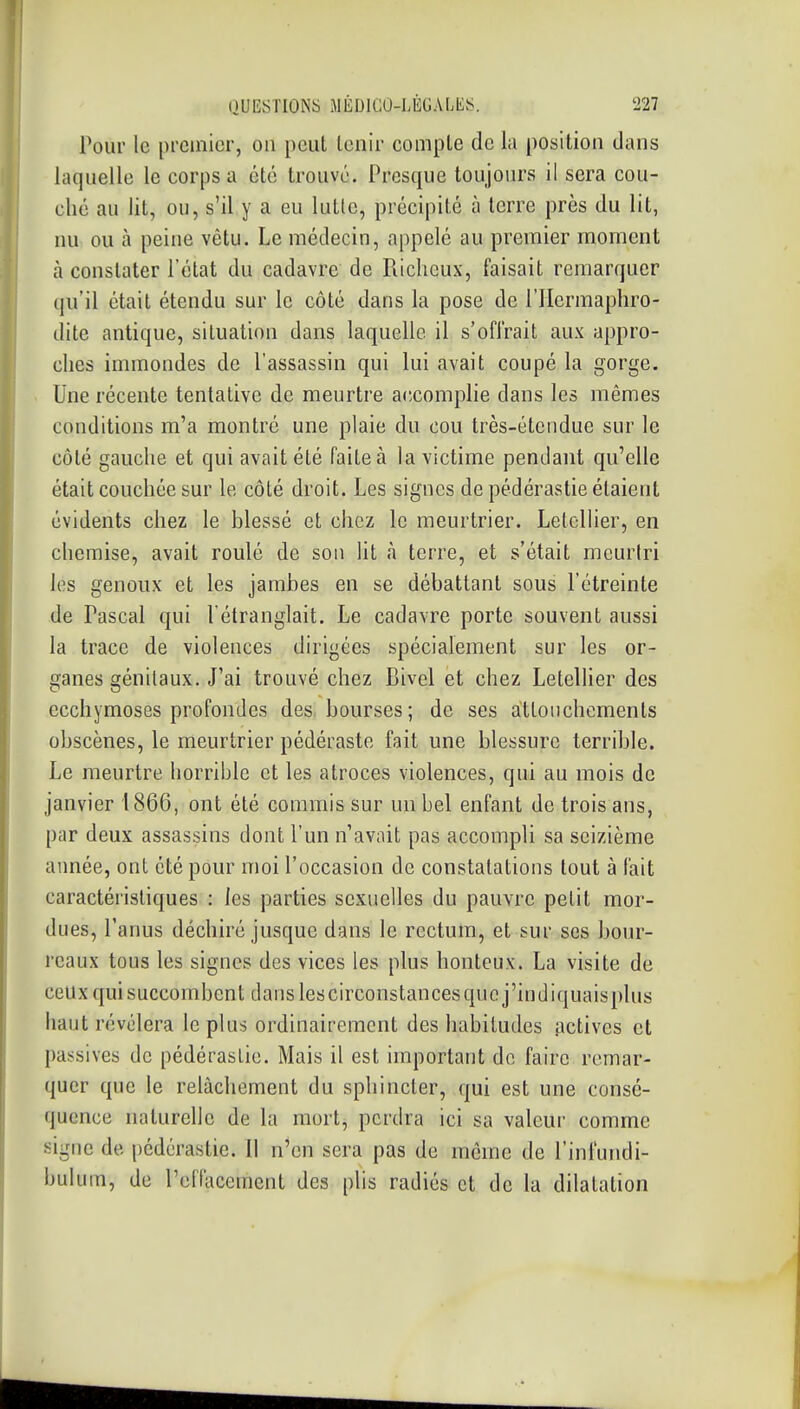 Pour le [ireinicr, on peut tenir compte de la position dans laquelle le corps a été trouvé. Presque toujours il sera cou- ché au lit, ou, s'il y a eu lutlc, précipité à terre près du lit, nu ou à peine vêtu. Le médecin, appelé au premier moment à constater l'état du cadavre de Fiicheux, faisait remarquer (ju'il était étendu sur le côté dans la pose de l'Hermaphro- dite antique, situation dans laquelle il s'oiïrait aux appro- ches immondes de l'assassin qui lui avait coupé la gorge. Une récente tentative de meurtre accomplie dans les mêmes conditions m'a montré une plaie du cou très-étendue sur le côté gauche et qui avait été faite à la victime pendant qu'elle était couchée sur le côté droit. Les signes de pédérastie étaient évidents chez le blessé et chez le meurtrier. LetcUier, en chemise, avait roulé de son lit à terre, et s'était mcuriri les genoux et les jambes en se débattant sous l'étreinte de Pascal qui l'étranglait. Le cadavre porte souvent aussi la trace de violences dirigées spécialement sur les or- ganes génitaux. J'ai trouvé chez Bivel et chez Letellier des ecchymoses profondes des, bourses; de ses attouchements obscènes, le meurtrier pédéraste fait une blessure terrible. Le meurtre horrible et les atroces violences, qui au mois de janvier 1866, ont été commis sur un bel enfant de trois ans, par deux assassins dont l'un n'avait pas accompli sa seizième aimée, ont été pour moi l'occasion de constatations tout à fait caractéristiques : les parties sexuelles du pauvre petit mor- dues, l'anus déchiré jusque dans le rectum, et sur ses bour- reaux tous les signes des vices les plus honteux. La visite de ceux qui succombent dans lescirconstances que j'indiquaisplus haut révélera le plus ordinairement des habitudes actives et passives de pédérastie. Mais il est important de faire remar- quer que le relâchement du sphincter, qui est une consé- quence naturelle de la mort, perdra ici sa valeur comme signe de pédérastie. Il n'en sera pas de même de l'inlundi- buluin, de reflacement des plis radiés et de la dilatation