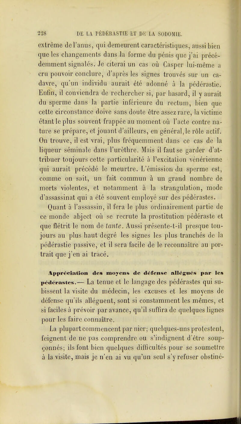 extrême de l'anus, qui demeurent caractéristiques, aussi bien que les changements dans la forme du pénis que j'ai précé- demment signalés. Je citerai un cas où Casper lui-même a cru pouvoir conclure, d'après les signes trouvés sur un ca- davre, qu'un individu aurait été adonné à la pédérastie. Enfin, il conviendra de rechercher si, par hasard, il y aurait du sperme dans la partie inférieure du rectum, bien que cette circonstance doive sans doute être assez rare, la victime étant le plus souvent frappée au moment où l'acte contre na- ture se prépare, et jouant d'ailleurs, en général,le rôle actif. On trouve, il est vrai, plus fréquemment dans ce cas de la liqueur séminale dans l'urèthre. Mais il faut se garder d'at- tribuer toujours cette particularité à l'excitation vénérienne qui aurait précédé le meurtre. L'émission du sperme est, comme on sait, un fait commun à un grand nombre de morts violentes, et notamment à la strangulation, mode d'assassinat qui a été souvent employé sur des pédérastes. Quant à l'assassin, il fera le plus ordinairement partie de ce monde abject où se recrute la prostitution pédéraste et que flétrit le nom de tante. Aussi présente-t-il presque tou- jours au plus haut degré les signes les plus tranchés de la pédérastie passive, et il sera facile de le reconnaître au por- trait que j'en ai tracé. Appréciation des moyens de défense allégués par les pédérastes.— La tcnuc et le langage des pédérastes qui su- bissent la visite du médecin, les excuses et les moyens de défense qu'ils allèguent, sont si constamment les mêmes, et si faciles à prévoir par avance, qu'il suffira de quelques lignes pour les faire connaître. La plupart commencent par nier; quelques-uns protestent, feignent de ne pas comprendre ou s'indignent d'être soup- çonnés; ils font bien quelques difficultés pour se soumettre à la visite, mais je n'en ai vu qu'un seul s'y refuser obstiné-