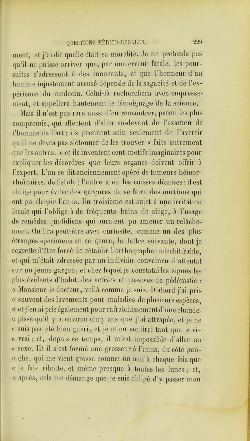 ment, et j'ai dit quelle était sa moralité. Je ne prétends pas qu'il ne puisse arriver que, par une erreur fatale, les pour- suites s'adressent à des innocents, et que l'honneur d'un homme injustement accusé dépende delà sagacité et de l'ex- périence du médecin. Celui-là recherchera avec empresse- ment, et appellera hautement le témoignage He la science. Mais il n'est pas rare aussi d'en rencontrer, parmi les plus compromis, qui affectent d'aller au-devant de l'examen de l'homme de l'art ; ils prennent soin seulement de l'avertir qu'il ne devra pas s'étonner de les trouver « faits autrement que les autres ; » et ils inventent cent motifs imaginaires pour expliquer les désordres que leurs organes doivent offrir à l'expert. L'un se dit anciennement opéré de tumeurs hémor- rhoïdaires, de fistule ; l'autre a eu les cuisses démises: il est obligé pour éviter des gerçures de se faire des onctions qui ont pu élargir l'anus. Un troisième est sujet à une irritation locale qui l'obhge à de fréquents bains de siège, à l'usage de remèdes quotidiens qui auraient pu amener un relâche- ment. On lira peut-être avec curiosité, comme un des plus étranges spécimens en ce genre, la lettre suivante, dont je regrette d'être forcé de rétablir l'orthographe indéchiffrable, et qui m'était adressée par un individu convaincu d'attentat sur un jeune garçon, et chez lequel je constatai les signes les plus évidents d'habitudes actives et passives de pédérastie : « Monsieur le docteur, voilà comme je suis. D'abord j'ai pris « souvent des lavements pour maladies de plusieurs espèces, « et j'en ai pris également pour rafraîchissement d'une chaude- « pisse qu'il y a environ cinq ans que j'ai attrapée, et je ne « suis pas été bien guéri, et je m'en sentirai tant que je vi- « vrai ; et, depuis ce temps, il m'est impossible d'aller au « sexe. Et il s'est formé une grosseur à l'anus, du côté gau- « che, qui me vient grosse comme un œuf à chaque fois que « je fais ribotte, et même presque à toutes les lunes ; et, « après, cela me démange que je suis obligé d'y passer mon