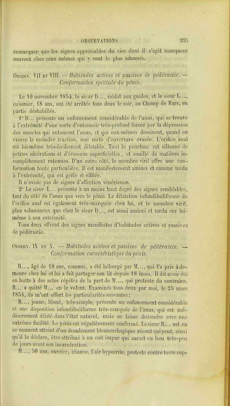 remarquer que les signes appréciables du vioe donl il s'agit manquent souvent chez ceux mêmes qui y sont le plus adonnés. Observ. YII et VIII. — Ilabiltides actives et passives de pédérastie. — Conformation spéciale dit pénis. Le 10 novembre 1854, le sieur D..., soldat aux guides, et le sieur L..., cuisinier, 18 ans, ont été arrêtés tous deux le soir, au Champ de Mars, en partie déshabillés. 1° D... présente un enfoncement considérable de l'anus, qui se trouve à l'extrémité d'une sorte d'entonnoir très-profond formé par la dépression des muscles qui entourent Tanus, et qui eux-mêmes dessinent, quand on exerce la moindre traction, une sorte d'ouverture évasée. L'orifice anal est lui-même très-facilemcut dilatable. Tout le pourtour est sillonné de petites ulcérations et d'érosions superficielles, et souillé de matières in- complètement retenues. D'un autre côté, le membre viril offre une con- formation toute particulière. Il est manifestement aminci et comme tordu à l'extrémité, qui est grêle et effilée. Il n'existe pas de signes d'affection vénérienne. 2° Le sieur L... présente à un moins haut degré des signes semblables, tant du côté de l'anus que vers le pénis. La dilatation infundibuliforme de l'orifice anal est également très-marquée chez lui, et le membre viril, plus volumineux que chez le sieur D..., est aussi aminci et tordu sur lui- même à son extrémité. Tous deux offrent des signes manifestes d'habitudes actives et passives de pédérastie. Observ. IX et X. —Habitudes actives et passives de pédérastie. — Conformation caractéristique du pénis. R..., âgé de 18 ans, commis, a été hébergé par M..., qui l'a pris à de- meure chez lui et lui a fait partager son lit depuis 18 inois. Il dit avoir été en butte à des actes répétés de la part de M..., qui proteste du contraire. R... a quitté M... en le volant. Examinés tous deux par moi, le 2.5 mars 1854, ils m'ont offert les particularités suivantes : R..., jeune, blond, très-simple, présente un enfoncement considérable et une disposition infundibuliforme très-marquée do l'anus, qui est mé- diocrement dilaté dans l'état naturel, mais se laisse distendre avec une extrême facilité. Lo pénis est régulièrement conformé. Le sieur R... est en ce moment atteint d'un écoulement blennorrhagique récent qui peut, ainsi qu'il le déclare, être attribué à un coït impur qui aurait ou lieu très-peu de jours avant son incarcération. M..., ,50 ans, ouvrier, chauve, l'air hypocrite, proteste contre tonte sup-