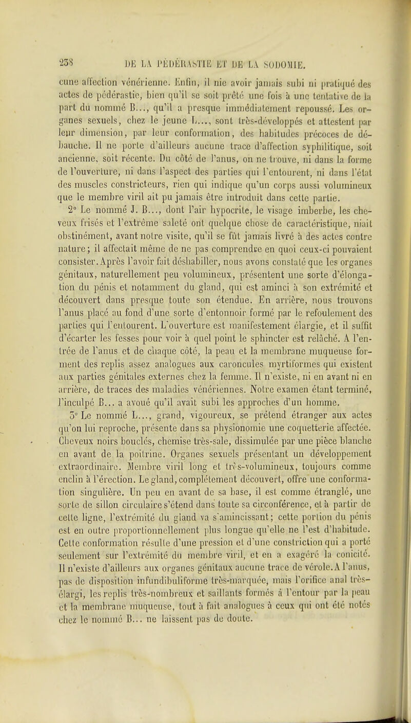 cune affection vénérienne. Enfin, il nie avoir janiiiis suiji ni (iratiqué des actes de pédérastie, bien qu'il se soit prêté une fois à une tentative de la part du nommé B..., qu'il a presque immédiatement repoussé. Les or- ganes sexuels, chez le jeune L..., sont Ircs-dévcloppés et attestent par leur dimension, par leur conformation, des habitudes précoces de dé- bauche. Il ne porte d'ailleurs aucune trace d'affection syphilitique, soit ancienne, soit récente. Du côté de l'anus, on ne trouve, ni dans ia forme de l'ouverture, ni dans l'aspect des parties qui l'entourent, ni dans l'état des muscles constricteurs, rien qui indique qu'un corps aussi volumineux que le membre viril ait pu jamais être introduit dans cette partie. 2° Le nommé J. B..., dont l'air hypocrite, le visage imberbe, les che- veux frisés et l'extrême saleté ont quelque chose de caractéristique, niait obstinément, avant noire visite, qu'il se fût jamais livré à des actes contre nature; il affectait même de ne pas comprendwe en quoi ceux-ci pouvaient consister. Après l'avoir fait déshabiller, nous avons constaté que les organes génitaux, naturellement peu volumineux, présentent une sorte d'élonga- tion du pénis et notamment du gland, qui est aminci à son extrémité et découvert dans presque toute son étendue. En arrière, nous trouvons l'anus placé au fond d'une sorte d'entonnoir formé par le refoulement des parties qui l'eulourent. L'ouverture est manifestement élargie, et il suffit d'écarter les fesses pour voir à quel point le sphincter est relâché. A l'en- Irée de l'anus et de chaque côté, la peau et la membrane muqueuse for- ment des replis assez analogues aux caroncules myrtii'ormes qui existent aux parties génitales externes chez la feumie. Il n'existe, ni en avant ni en arrière, de traces des maladies vénériennes. Notre examen étant terminé, l'inculpé B... a avoué qu'il avait subi les approches d'un homme. 5° Le nommé L..., grand, vigoureux, se prétend étranger aux actes qu'on lui reproche, présente dans sa physionomie une coquetterie affectée. Cheveux noirs bouclés, chemise très-sale, dissimulée par une pièce blanche en avant de la poitrine. Organes sexuels présentant un développement extraordinaire. Membre viril long et tn-s-volumineux, toujours comme enclin à l'érection. Le gland, complètement découvert, offre une conforma- tion singulière. Un peu en avant de sa base, il est comme étranglé, une sorte de sillon circulaire s'étend dans toute sa circonférence, et ù partir de celle ligne, l'extrémité du gland va samincissant; cette portion du pénis est en outre proportionnellement plus longue qu'elle ne l'est d'habitude. Cette conformation résulte d'une pression et d'une constriction qui a porté seulement sur l'extrémité du menibre viril, et en a exagéré la conicilé. Il n'existe d'ailleurs aux organes génitaux aucune trace de vérole. A l'anus, pas de disposition infundibuliforme très-marquée, mais l'orifice anal très- clargi, les replis très-nombreux et saillants formes à l'entour par la peau et la membrane muqueuse, tout à fait analogues à ceux qui ont été notés chez le nonnné B... ne laissent pas de doute.