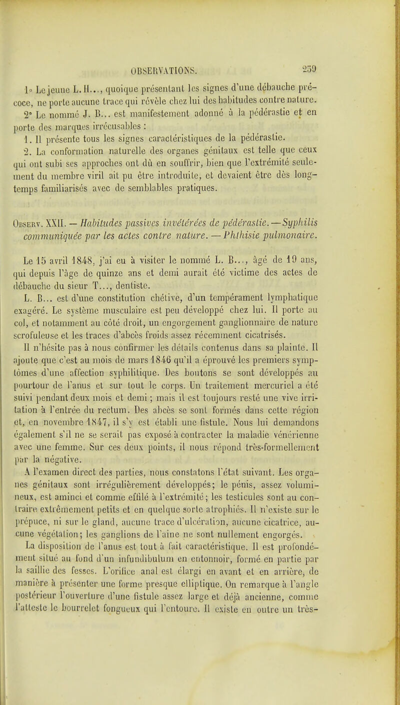 10 Le jeune L.H..., quoique i)résenlaiil les signes d'une débauche pi'é- coce, ne porte aucune trace qui révèle chez lui des habitudes contre nature. 2 Le nommé J. B... est manifestement adonné à la pédérastie et en porte des marques irrécusables : 1. Il présente tous les signes caractéristiques de la pédérastie. 2. La conformation naturelle des organes génitaux est telle que ceux qui ont subi ses approches ont dù en souffrir, bien que Tcxtrémilé seule- ment du membre viril ait pu être introduite, et devaient être dès long- temps familiarisés avec de semblables pratiques. Oi5SERv. XXIL — Habitudes passives invétérées de pédérastie.—Sypliilis communiquée par les actes contre nature. —Phlhisie pulmonaire. Le 15 avril 1848, j'ai eu à visiter le nommé L. B..., âgé de 19 ans, qui depuis l'âge de quinze ans et demi aurait été victime des actes de débauche du sieur T..., dentiste. L. B... est d'une constitution chélive, d'un tempérament lymphatique exagéré. Le système musculaii'e est peu développé chez lui. Il porte au col, et notamment au côté droit, un engorgement ganglionnaire de nature scrofuleuse et les traces d'abcès froids assez récemment cicatrisés. 11 n'hésite pas à nous confirmer les détails contenus dans sa plainte. Il ajoute que c'est au mois de mars 1846 qu'il a éprouvé les premiers symp- tômes d'une affection syphilitique. Des boutons se sont développés au pourtour de l'anus et sur tout le corps. Un traitement mercuriel a été suivi pendant deux mois et demi ; mais il est toujours resté une vive irri- tation à l'entrée du rectum. Des abcès se sont formés dans cette région et, en novembre 1.S47, il s'y est établi une fistule. Nous lui demandons également s'il ne se serait pas exposé à contracter la maladie vénérienne avec une femme. Sur ces deux points, il nous répond très-formellement par la négative. A l'examen direct des parties, nous constatons l'état suivant. Les orga- nes génitaux sont irrégulièrement développés; le pénis, assez volumi- neux, est aminci et comme effilé à l'extrémité; les testicules sont au con- traire extrêmement petits et en quelque sorte atrophiés. Il n'existe sur le prépuce, ni sur le gland, aucune trace d'ulcération, aucune cicatrice, au- cune végétation; les ganglions de l'aine ne sont nullement engorgés. La disposition de l'anus est tout à fait caractéristique. Il est profondé- ment situé au fond d'un infundibulum en entonnoir, formé en partie par la saillie des fesses. L'orifice anal est élargi en avant et en arrière^ de manière k présenter une forme presque elliptique. On remarque à l'angle postérieur l'ouverture d'une fistule assez large et déjà ancienne, comme .l'atteste le bourrelet fongueux qui l'entoure. Il existe en outre un très-