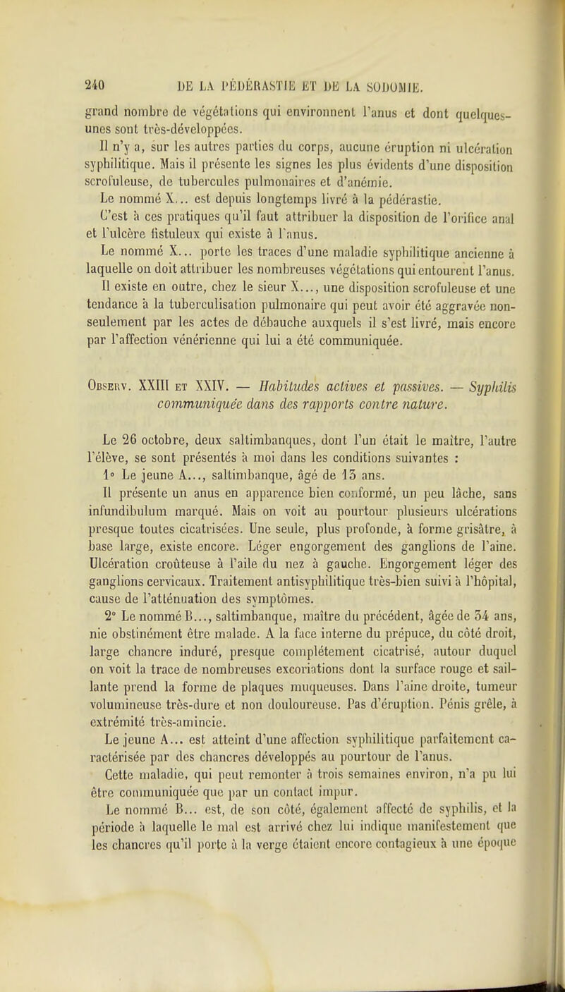 grand nombro de végétations qui environnent l'anus et dont quelques- unes sont très-développécs. Il n'y a, sur les autres parties du corps, aucune éruption ni ulcération syphilitique. Mais il présente les signes les plus évidents d'une disposition scrolulcuse, de tubercules pulmonaires et d'anémie. Le nommé X... est depuis longtemps livré à la pédérastie. C'est à ces pratiques qu'il faut attribuer la disposition de l'orifice anal et l'ulcère fistuleux qui existe à Fanus. Le nommé X... porte les traces d'une maladie syphilitique ancienne à laquelle on doit attribuer les nombreuses végétations qui entourent l'anus. 11 existe en outre, chez le sieur X..., une disposition scrofuleuse et une tendance à la tuberculisation pulmonaire qui peut avoir été aggravée non- seulement par les actes de débauche auxquels il s'est livré, mais encore par l'affection vénérienne qui lui a été communiquée. Observ. XXIIl ET XXIV. — Habitudes actives et passives. — Syphilis communiquée dans des rapports contre nature. Le 26 octobre, deux saltimbanques, dont l'un était le maître, l'autre l'élève, se sont présentés à moi dans les conditions suivantes : 1° Le jeune A..., saltimbanque, âgé de 13 ans. Il présente un anus en apparence bien conformé, un peu lâche, sans infundibulum marqué. Mais on voit au pourtour plusieurs ulcérations presque toutes cicatrisées. Une seule, plus profonde, à forme grisâtre, à base large, existe encore. Léger engorgement des ganglions de l'aine. Ulcération croûteuse à l'aile du nez à gauche. Engorgement léger des ganglions cervicaux. Traitement antisyphilitique très-bien suivi à l'hôpital, cause de l'atténuation des symptômes. 2° Le nommé B..., saltimbanque, maître du précédent, âgée de 34 ans, nie obstinément être malade. A la face interne du prépuce, du côté droit, large chancre induré, presque complètement cicatrisé, autour duquel on voit la trace de nombreuses excoriations dont la surface rouge et sail- lante prend la forme de plaques muqueuses. Dans l'aine droite, tumeur volumineuse très-dure et non douloureuse. Pas d'éruption. Pénis grêle, à extrémité très-amincie. Le jeune A... est atteint d'une affection syphilitique parfaitement ca- ractérisée par des chancres développés au pourtour de l'anus. Cette maladie, qui peut remonter à trois semaines environ, n'a pu lui être couununiquée que par un contact impur. Le nommé B... est, de son côté, également affecté de syphilis, et la période h laquelle le mal est arrivé chez lui indique manifestement que les chancres qu'il porte à la verge étaient encore contagieux h une épo(|Uc