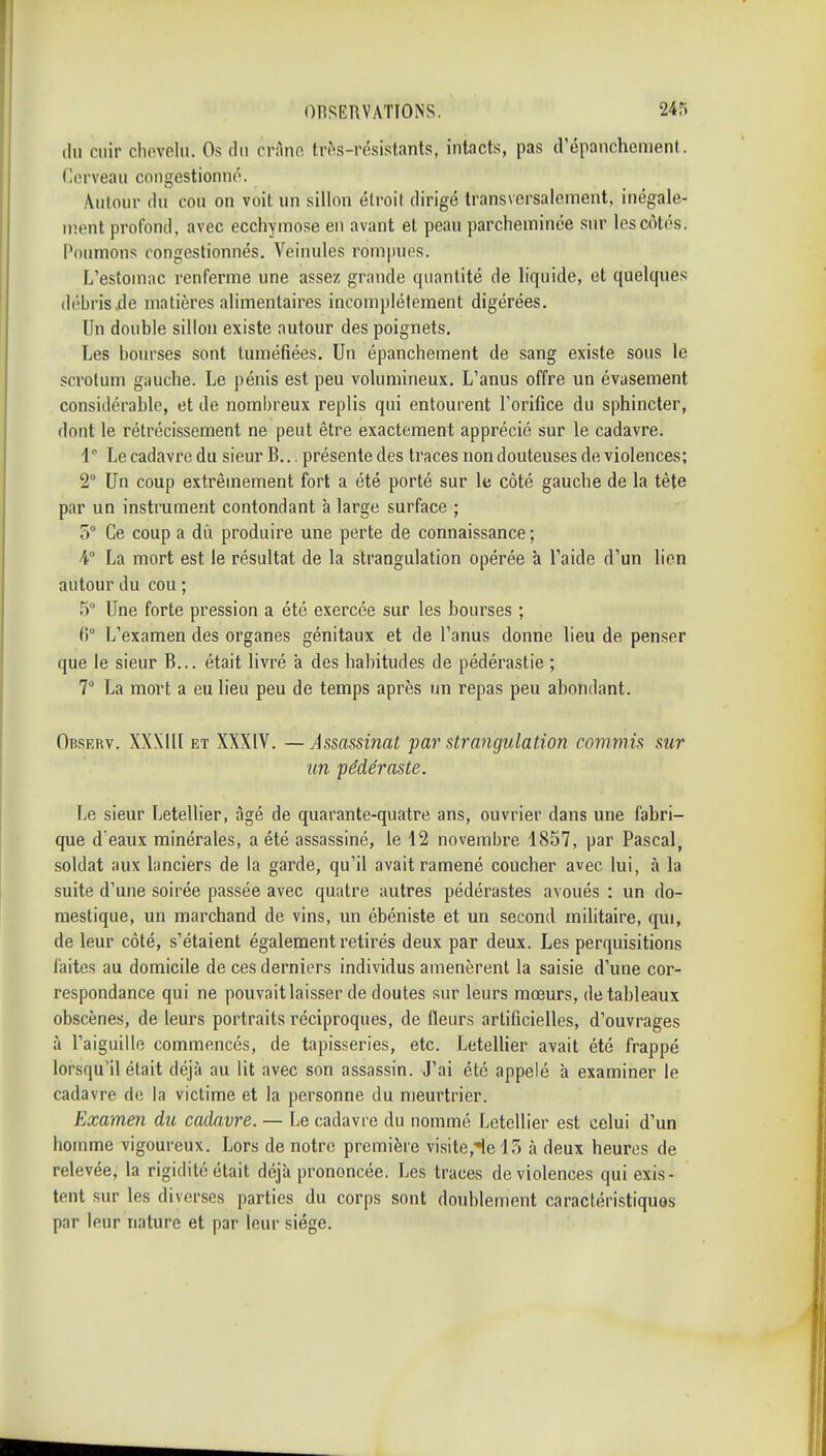 du cuir cliovelu. Os du crâne tr(>s-résistants, intacts, pas d'épanchenient. Cerveau coiigestionno. Autour du cou on voit un sillon élroil dirigé transversalement, inégale- ii'.ent profond, avec ecchymose en avant et peau parcheminée sur les côtés. Poumons congestionnés. Veinules rompues. L'estomac renferme une assez grande quantité de liquide, et quelques débris de matières alimentaires incomplètement digérées. Un double sillon existe autour des poignets. Les bourses sont tuméfiées. Un épanchement de sang existe sous le scrotum gauche. Le pénis est peu volumineux. L'anus offre un évasement considérable, et de nombreux replis qui entourent l'orifice du sphincter, dont le rétrécissement ne peut être exactement apprécié sur le cadavre. 1 Le cadavre du sieur B... présente des traces non douteuses de violences; 2° Un coup extrêmement fort a été porté sur le côté gauche de la tête par un instrument contondant à large surface ; 5° Ce coup a du produire une perte de connaissance ; 4° La mort est le résultat de la strangulation opérée à l'aide d'un lien autour du cou ; 5° Une forte pression a été exercée sur les bourses ; fi° L'examen des organes génitaux et de l'anus donne lieu de penser que le sieur B... était livré à des habitudes de pédérastie ; 7° La mort a eu lieu peu de temps après un repas peu abondant. Observ. XXXIII ET XXXIV. — Assassinat par strangulation commis sur un pédéraste. Le sieur Letellier, âgé de quarante-quatre ans, ouvrier dans une fabri- que d'eaux minérales, a été assassiné, le 12 novembre 1857, par Pascal, soldat aux lanciers de la garde, qu'il avait ramené coucher avec lui, à la suite d'une soirée passée avec quatre autres pédérastes avoués : un do- mestique, un marchand de vins, un ébéniste et un second militaire, qui, de leur côté, s'étaient également retirés deux par deux. Les perquisitions laites au domicile de ces derniers individus amenèrent la saisie d'une cor- respondance qui ne pouvait laisser de doutes sur leurs mœurs, de tableaux obscènes, de leurs portraits réciproques, de fleurs artificielles, d'ouvrages à l'aiguille commencés, de tapisseries, etc. Letellier avait été frappé lorsqu'il était déjà au lit avec son assassin. J'ai été appelé à examiner le cadavre de la victime et la personne du meurtrier. Examen du cadavre. — Le cadavre du nommé Letellier est celui d'un homme vigoureux. Lors de notre première visite,'icl3 à deux heures de relevée, la rigidité était déjà prononcée. Les traces de violences qui exis- tent sur les diverses parties du corps sont doublement caractéristiquos par leur nature et par leur siège.