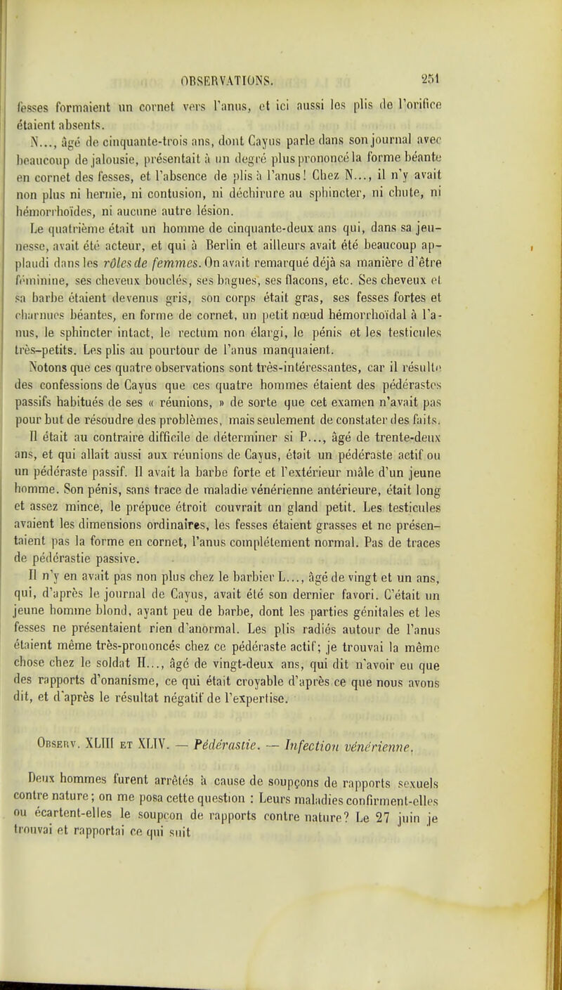 fesses formaient un cornet vors Tanus, et ici aussi los plis do rorifice étaient absents. N..., âgé do cinquante-trois ans, dont Cayus parle dans son journal avec beaucoup de jalousie, présentait à un degré plus prononcé la forme béante en cornet des fesses, et l'absence de plis à l'anus! Cbez N..., il n'y avait non plus ni hernie, ni contusion, ni déchirure au sphincter, ni chute, ni hémorrboïdes, ni aucune autre lésion. Le cpiatrième était un homme de cinquante-deux ans qui, dans sa jeu- nesse, avait été acteur, et qui à Berlin et ailleurs avait été beaucoup ap- plaudi dans les rôles de femmes. On avait remarqué déjà .sa manière d'être fi'ininine, ses cheveux bouclés, ses bagues, ses flacons, etc. Ses cheveux ot sa barbe étaient devenus gris, son corps était gras, ses fesses fortes et rliîirnuos béantes, en forme de cornet, un petit nœud hémorrhoïdal à l'a- nus, le sphincter intact, le rectum non élargi, le pénis et les testicules très-petits. Les plis au pourtour de l'anus manquaient. Notons que ces quatre observations sont très-intéressantes, car il résulta des confessions de Cayus que ces quatre hommes étaient des pédérastes 1 passifs habitués de ses « réunions, » de sorte que cet examen n'avait pas pour but de résoudre des problèmes, mais seulement de constater des faits. j II était au contraire difficile de déterminer si P..., âgé de trente-deux ans, et qui allait aussi aux réunions de Cayus, était un pédéraste actif ou un pédéraste passif. Il avait la barbe forte et l'extérieur mâle d'un jeune homme. Son pénis, sans trace de maladie vénérienne antérieure, était long et assez mince, le prépuce étroit couvrait un gland petit. Les testicules avaient les dimensions ordinaires, les fesses étaient grasses et ne présen- taient pas la forme en cornet, l'anus complètement normal. Pas de traces de pédérastie passive. II n'y en avait pas non plus chez le barbier L..., âgé de vingt et un ans, qui, d'après le journal de Cayus, avait été son dernier favori. C'était un jeune homme blond, ayant peu de barbe, dont les parties génitales et les fesses ne présentaient rien d'anormal. Les plis radiés autour de l'anus étaient même très-prononcés chez ce pédéraste actif; je trouvai la même chose chez le soldat H.,., âgé de vingt-deux ans, qui dit n'avoir eu que des rapports d'onanisme, ce qui était croyable d'après ce que nous avons dit, et d'après le résultat négatif de l'expertise. OBSEnv. XLIII ET XLIV. — Pédérastie. ■— Infection vénérienne. Deux hommes furent arrêtés à cause de soupçons de rapports sexuels contre nature; on me posa cette question : Leurs maladies confirment-elles ou écartent-elles le soupçon de rapports contre nature? Le 27 juin je trouvai et rapportai ce qm' suit