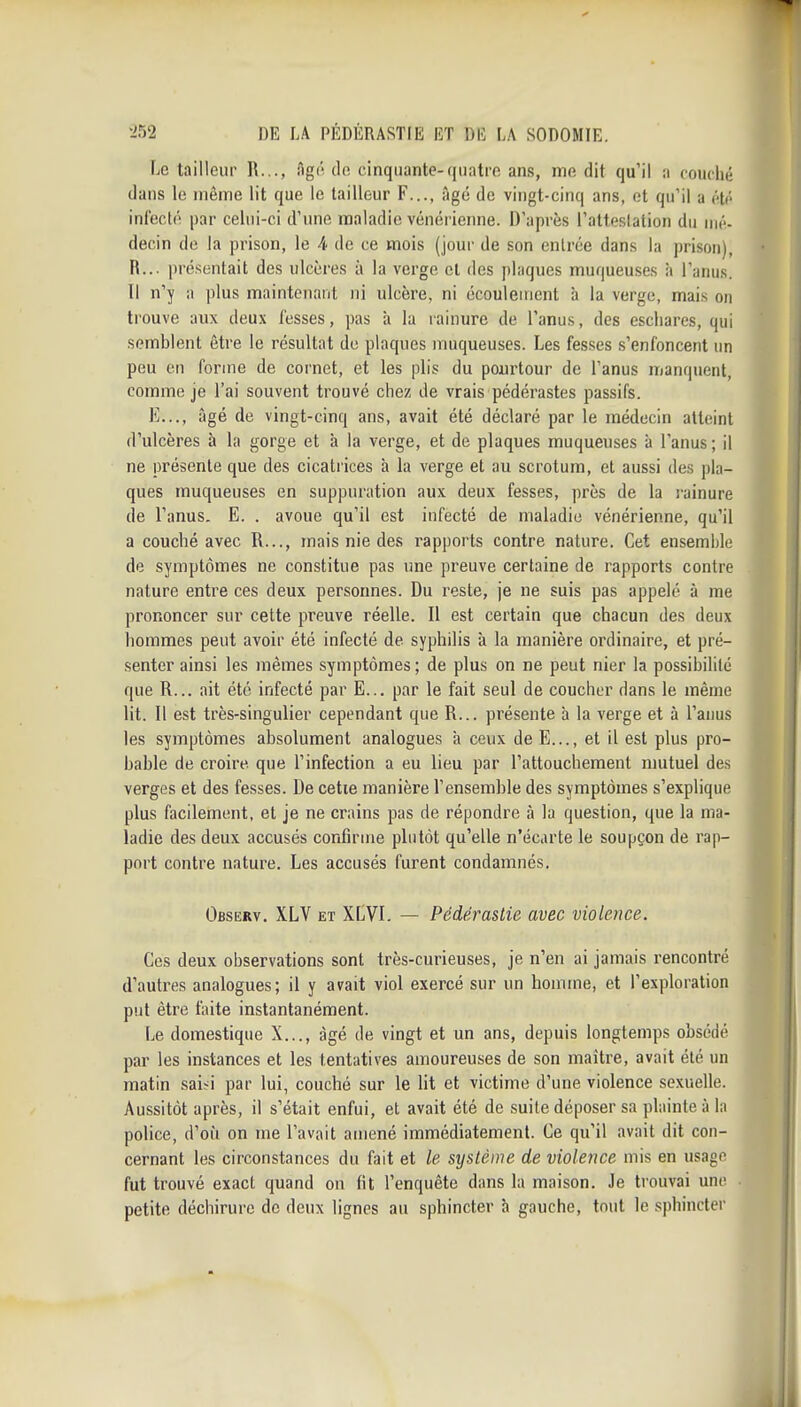 Le tailleur R..., Agô do cinquante-(juatro ans, mo dit qu'il a couché dans lo niônie lit que le tailleur F..., àgc de vingt-cinq ans, et qu'il a cti- infecté par cehii-ci d'une maladie vénérienne. D'après l'atteslation du nié- decin de la prison, le 4. de ce mois (jour de son entrée dans la prison), R... présentait des ulcères à la verge et des plaques muqueuses à l'anus. Il n'y a plus maintenant ni ulcère, ni écoulement à la verge, mais on trouve aux deux fesses, pas à la rainure de l'anus, des escliares, qui semblent être le résultat de plaques muqueuses. Les fesses s'enfoncent un peu on forme de cornet, et les plis du pourtour de l'anus manquent, comme je l'ai souvent trouvé chez de vrais pédérastes passifs. E..., âgé de vingt-cinq ans, avait été déclaré par le médecin atteint d'ulcères à la gorge et à la verge, et de plaques muqueuses à l'anus ; il ne présente que des cicatrices h la verge et au scrotum, et aussi des pla- ques muqueuses en suppuration aux deux fesses, près de la rainure de l'anus. E. . avoue qu'il est infecté de maladie vénérienne, qu'il a couché avec R..., mais nie des rapports contre nature. Cet ensemble de symptômes ne constitue pas une preuve certaine de rapports contre nature entre ces deux personnes. Du reste, je ne suis pas appelé à me prononcer sur cette preuve réelle. Il est certain que chacun des deux hommes peut avoir été infecté de syphilis à la manière ordinaire, et pré- senter ainsi les mêmes symptômes ; de plus on ne peut nier la possibilité que R... ait été infecté par E... par le fait seul de coucher dans le même lit. Il est très-singulier cependant que R... présente à la verge et à l'anus les symptômes absolument analogues à ceux de E..., et il est plus pro- bable de croire, que l'infection a eu lieu par l'attouchement mutuel des verges et des fesses. De cette manière l'ensemble des symptômes s'explique plus facilement, et je ne crains pas de répondre à la question, que la ma- ladie des deux accusés confirme plutôt qu'elle n'écarte le soupçon de rap- port contre nature. Les accusés furent condamnés. Observ. XLV et XLVI. — Pédérastie avec violence. Ces deux observations sont très-curieuses, je n'en ai jamais rencontré d'autres analogues; il y avait viol exercé sur un homme, et l'exploration put être faite instantanément. Le domestique X..., âgé de vingt et un ans, depuis longtemps obsédé par les instances et les tentatives amoureuses de son maître, avait été un matin sai^i par lui, couché sur le lit et victime d'une violence sexuelle. Aussitôt après, il s'était enfui, et avait été de suite déposer sa plainte à la police, d'où on me l'avait amené immédiatement. Ce qu'il avait dit con- cernant les circonstances du fait et le système de violence mis en usage fut trouvé exact quand on fit l'enquête dans la maison. Je trouvai une petite déchirure de deux lignes au sphincter h gauche, tout le sphincter