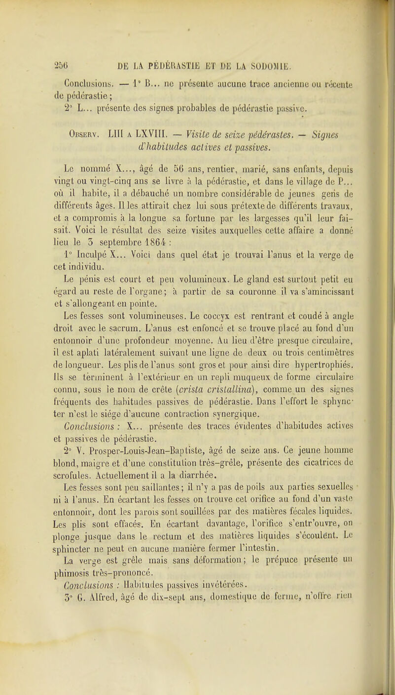 Conclusions. — 1 li... ne présente aucune trace ancienne ou récente de pédérastie ; 2° L... présente des signes probables de pédérastie passive. Observ. Lin A LXVIII. — Visite de seize pédérastes. — Signes d'habitudes actives et passives. Le nommé X..., âgé de 56 ans, rentier, marié, sans enfants, depuis vingt ou vingt-cinq ans se livre ;i la pédérastie, et dans le village de P... où il habite, il a débauché un nombre considérable de jeunes gens de différents âges. Il les attirait chez lui sous prétexte de différents travaux, et a compromis à la longue sa fortune par les largesses qu'il leur fai- sait. Voici le résultat des seize visites auxquelles cette affaire a donné lieu le 5 septembre 1864 : 1° Inculpé X... Voici dans quel état je trouvai Tanus et la verge de cet individu. Le pénis est court et peu volumineux. Le gland est surtout petit eu égard au reste de l'organe ; à partir de sa couronne il va s'amincissant et s'allongeant eu pointe. Les fesses sont volumineuses. Le coccyx est rentrant et coudé à angle droit avec le sacrum. L'anus est enfoncé et se trouve placé au fond d'un entonnoir d'une profondeur moyenne. Au lieu d'être presque circulaire, il est aplati latéralement suivant une ligne de deux ou trois centimètres de longueur. Les plis de l'anus sont gros et pour ainsi dire hypertrophiés. Ils se terminent à l'extérieur en un repli muqueux de forme circulaire connu, sous le nom de crête [crista crislallina), comme un des signes fréquents des habitudes passives de pédérastie. Dans l'effort le sphync- ter n'est le siège d'aucune contraction synergique. Conclusions: X... présente des traces évidentes d'habitudes actives et passives de pédérastie. 2° V. Prosper-Louis-Jean-Bapliste, âgé de seize ans. Ce jeune homme blond, maigre et d'une constitution très-grêle, présente des cicatrices de scrofules. Actuellement il a la diarrhée. Les fesses sont peu saillantes ; il n'y a pas de poils aux parties sexuelles ni à l'anus. En écartant les fesses on trouve cet orifice au fond d'un vaste entonnoir, dont les parois sont souillées par des matières fécales liquides. Les plis sont effacés. En écartant davantage, l'orifice s'cntr'ouvre, on plonge jusque dans le rectum et des matières liquides s'écoulent. Le sphincter ne peut en aucune manière fermer l'intestin. La verge est grêle mais sans déformation; le prépuce présente un phimosis très-prononcé. Conclusions : Mabiluiles passives invétérées. 5 G. Alfred, âgé de di.\-sept ans, domestique de ferme, n'offre rien