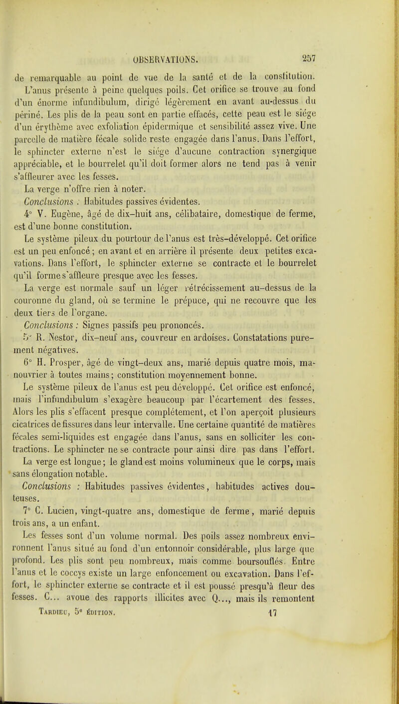 de remarquable au point de vue de la santé et de la constitution. L'anus présente à peine quelques poils. Cet orifice se trouve au fond d'un énorme infundibuhim, dirige légèrement en avant au-dessus du périné. Les plis de la peau sont en partie effacés, celte peau est le siège d'un érylhème avec exfoliatiou épidermique et sensibilité assez vive. Une parcelle de matière fécale solide reste engagée dans l'anus. Dans l'effort, le sphincter externe n'est le siège d'aucune contraction synergique appréciable, et le bourrelet qu'il doit former alors ne tend pas à venir s'affleurer avec les fesses. La verge n'offre rien à noter. Conclusions : Habitudes passives évidentes. 4° V. Eugène, âgé de dix-huit ans, célibataire, domestique de ferme, est d'une bonne constitution. Le système pileux du pourtour de l'anus est très-développé. Cet orifice est un peu enfoncé; en avant et en arrière il présente deux petites exca- vations. Dans l'effort, le sphincter externe se contracte et le bourrelet qu'il forme s'affleure presque avec les fesses. La verge est normale sauf un léger rétrécissement au-dessus de la couronne du gland, où se termine le prépuce, qui ne recouvre que les deux tiers de l'organe. Conclusions : Signes passifs peu prononcés. Tj' R. Nestor, dix-neuf ans, couvreur en ardoises. Constatations pure- ment négatives. 6° H. Prosper, âgé de vingt-deux ans, marié depuis quatre mois, ma- nouvrier à toutes mains ; constitution moyennement bonne. Le système pileux de l'anus est peu développé. Cet orifice est enfoncé, mais l'infnndibulum s'exagère beaucoup par l'écartement des fesses. Alors les plis s'effacent presque complètement, et l'on aperçoit plusieurs cicatrices de fissures dans leur intervalle. Une certaine quantité de matières fécales semi-liquides est engagée dans l'anus, sans en solliciter les con- tractions. Le sphincter ne se contracte pour ainsi dire pas dans l'effort. La verge est longue ; le gland est moins volumineux que le corps, mais 'sans élongation notable. Conclusions : Habitudes passives évidentes, habitudes actives dou- teuses. 7° C. Lucien, vingt-quatre ans, domestique de ferme, marié depuis trois ans, a un enfant. Les fesses sont d'un volume normal. Des poils assez nombreux envi- ronnent l'anus situé au fond d'un entonnoir considérable, plus large que profond. Les plis sont peu nombreux, mais comme boursouflés, Entre l'anus et le coccys existe un large enfoncement ou excavation. Dans l'ef- fort, le sphincter externe se contracte et il est poussé presqu'à fleur des fesses. C... avoue des rapports illicites avec Q..., mais ils remontent Tabdieu, s» édition. 17