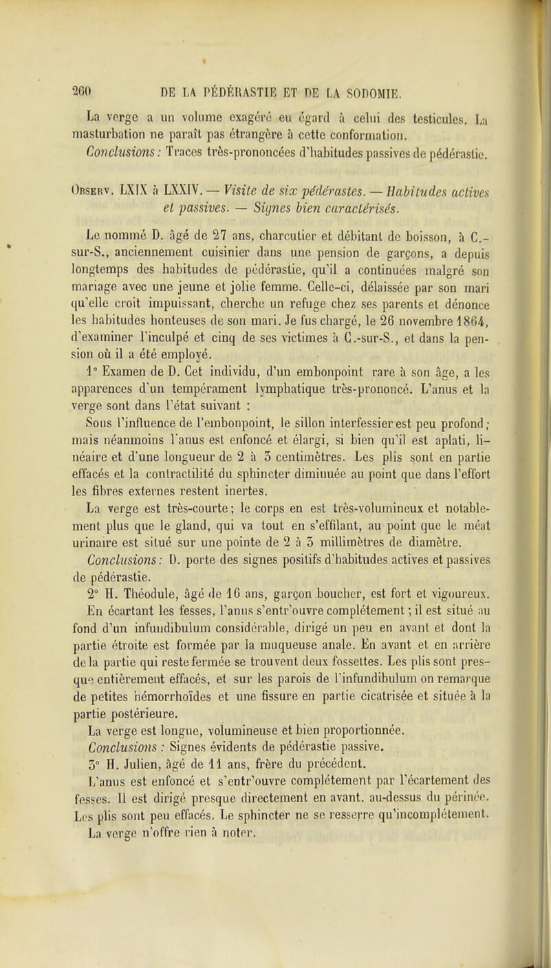 La verge a un volume exagéré eu égard à celui des testicules, La masturbation ne paraît joas étrangère à cette conformation. Conclusions : Traces très-prononcées d'habitudes passives de pédérastie. Observ. LXIX h LXXIV. — Visite de six pédérastes. — Habitudes actives et passives. — Signes bien caractérisés. Le nommé D. âgé de 27 ans, charcutier et débitant de boisson, à C- sur-S., anciennement cuisinier dans une pension de garçons, a depuis longtemps des habitudes de pédérastie, qu'il a continuées malgré son mariage avec une jeune et jolie femme. Celle-ci, délaissée par son mari (ju'elle croit impuissant, cherche un refuge chez ses parents et dénonce les habitudes honteuses de son mari. Je fus chargé, le 26 novembre 1864, d'examiner l'inculpé et cinq de ses victimes à C.-sur-S., et dans la pen- sion où il a été employé. 1° Examen de D. Cet individu, d'un embonpoint rare à son âge, a le.s apparences d'un tempérament lymphatique très-prononcé. L'anus et la verge sont dans l'état suivant : Sous l'influence de l'embonpoint, le sillon interfessier est peu profond ; mais néanmoins l'anus est enfoncé et élargi, si bien qu'il est aplati, li- néaire et d'une longueur de 2 à 3 centimètres. Les plis sont en partie effacés et la conlractilité du sphincter diminuée au point que dans l'effort les fibres externes restent inertes. La verge est très-courte ; le corps en est très-volumineux et notable- ment plus que le gland, qui va tout en s'effilant, au point que le méat urinaire est situé sur une pointe de 2 à 5 miUimètres de diamètre. Conclusions : D. porte des signes positifs d'habitudes actives et passives de pédérastie. 2° H. Théodule, âgé de 16 ans, garçon boucher, est fort et vigoureux. En écartant les fesses, l'anus s'entr'ouvre complètement ; il est situé au fond d'un infundibulum considérable, dirigé un peu en avant et dont la partie étroite est formée par la muqueuse anale. En avant et en arrière delà partie qui reste fermée se trouvent deux fossettes. Les plissent pres- que entièrement effacés, et sur les parois de Tinfundibulum on remarque de petites hémorrhoïdes et une fissure en partie cicatrisée et située à la partie postérieure. La verge est longue, volumineuse et bien proportionnée. Conclusions : Signes évidents de pédérastie passive. 3° H. Julien, âgé de 11 ans, frère du précédent. L'anus est enfoncé et s'entr'ouvre complètement par l'écartement des fesses. Il est dirigé presque directement en avant, au-dessus du périnée. Les plis sont peu effacés. Le sphincter ne se resserre qu'incomplètement. La verge n'offre rien à noter.