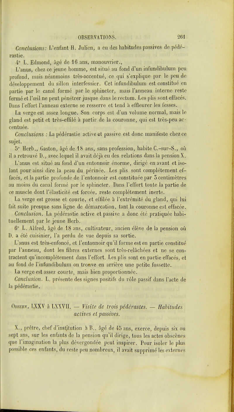 Conclusions: L'enfant H. Julien, a en des habitudes passives do péd(''- rastie. A h. Edmond, âgé de 16 ans, manouvrier., L'anus, chez ce jeune homme, estsiluc' au fond d'un irifundibulum peu profond, mais néanmoins très-accentué, ce qui s'explique par le peu de développement du sillon interfessier. Cet infundihulum est constitué en partie par le canal formé par le sphincter, mais l'anneau interne reste fermé et l'œil ne peut pénétrer jusque dans le rectum. Les plis sont effacés. Dans l'effort l'anneau externe se resserre et tend à effleurer les fesses. La verge est assez longue. Son corps est d'un volume normal, mais le gland est petit et très-effilé à partir de la couronne, qui est très-peu ac- centuée. Conclusions : La pédérastie active et passive est donc manifeste chez ce sujet. 5° Herb., Gaston, âgé de 18 ans, sans profession, habite C.-sur-S., où il a retrouvé D., avec lequel il avait déjà eu des relations dans la pension X. L'anus est situé au fond d'un entonnoir énorme, dirigé en avant et iso- lant pour ainsi dire la peau du périnée. Les pHs sont complètement ef- facés, et la partie profonde de l'entonnoir est constituée par 3 centimètres au moins du canal formé par le sphincter. Dans l'effort toute la partie de ce muscle dont l'élasticité est forcée, reste complètement inerte. La verge est grosse et courte, et effilée à l'extrémité du gland, qui lui fait suite presque sans Ugne de démarcation, tant la couronne est effacée. Conclusion. La pédérastie active et passive a donc été pratiquée habi- tuellement par le jeune Herb. 6° L. Alfred, âgé de 18 ans, cultivateur, ancien élève de la pension où D. a été cuisinier, l'a perdu de vue depuis sa sortie. L'anus est très-enfoncé, et l'entonnoir qu'il forme est en partie constitué par l'anneau, dont les fibres externes sont très-relâchées et ne se con- tractent qu'incomplètement dans l'effort. Les plis sont en partie effacés, et au fond de l'iufundibulum on trouve en arrière une petite fossette. La verge est assez courte, mais bien proportionnée. Conclusion. L. présente des signes positifs du rôle passif dans l'acte de la pédérastie. Obsebv. LXXV à LXXVn. — Visite de trois pédérastes. — Habitudes actives et passives. X., prêtre, chef d'institution à B., âgé de 45 ans, exerce, depuis six ou sept ans, sur les enfants de la pension qu'il dirige, tous les actes obscènes que l'imagination la plus dévergondée peut inspirer. Pour isoler le plus possible ces enfants, du reste peu nombreux, il avait supprimé les externes