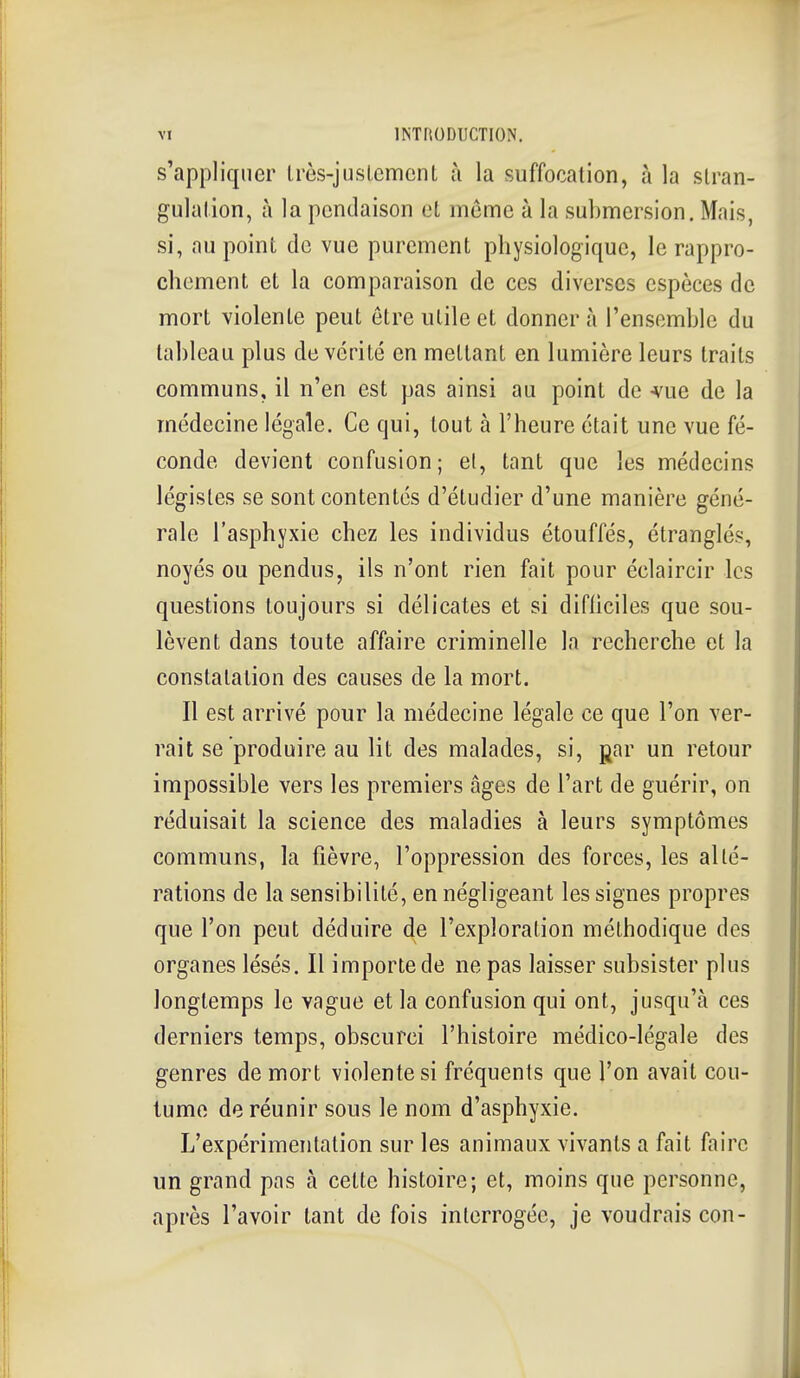 s'appliquer Irès-jnsLemcnt à la suffocation, à la slran- gulalion, à la pendaison eL même à la submersion. Mais, si, au point de vue purement physiologique, le rappro- chement et la comparaison de ces diverses espèces de mort violente peut être utile et donner à l'ensemble du tableau plus de vérité en mettant en lumière leurs traits communs, il n'en est pas ainsi au point de -vue de la médecine légale. Ce qui, tout à l'heure était une vue fé- conde devient confusion; el, tant que les médecins légistes se sont contentés d'étudier d'une manière géné- rale l'asphyxie chez les individus étouffés, étranglés, noyés ou pendus, ils n'ont rien fait pour éclaircir les questions toujours si délicates et si difliciles que sou- lèvent dans toute affaire criminelle la recherche et la constatation des causes de la mort. Il est arrivé pour la médecine légale ce que l'on ver- rait se produire au lit des malades, si, gar un retour impossible vers les premiers âges de l'art de guérir, on réduisait la science des maladies à leurs symptômes communs, la fièvre, l'oppression des forces, les allé- rations de la sensibilité, en négligeant les signes propres que l'on peut déduire de l'exploration méthodique des organes lésés. Il importe de ne pas laisser subsister plus longtemps le vague et la confusion qui ont, jusqu'à ces derniers temps, obscurci l'histoire médico-légale des genres de mort violente si fréquents que l'on avait cou- tume de réunir sous le nom d'asphyxie. L'expérimentation sur les animaux vivants a fait faire un grand pas à cette histoire; et, moins que personne, après l'avoir tant de fois interrogée, je voudrais con-