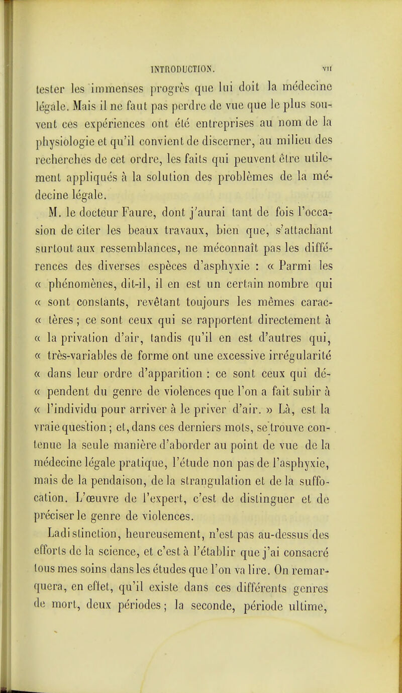 lester les immenses progrès que lui doit la médecine légale. Mais il ne faut pas perdre de vue que le plus sou- vent ces expériences ont été entreprises au nom de la physiologie et qu'il convient de discerner, au milieu des recherches de cet ordre, les faits qui peuvent être utile- ment appliqués à la solution des problèmes de la mé- decine légale. M. le docteur Faure, dont j'aurai tant de fois Tocca- sion de citer les beaux travaux, bien que, s'altachant surtout aux ressemblances, ne méconnaît pas les diffé- rences des diverses espèces d'asphyxie : « Parmi les « phénomènes, dit-il, il en est un certain nombre qui « sont constants, revêtant toujours les mêmes carac- « tères ; ce sont ceux qui se rapportent directement à « la privation d'air, tandis qu'il en est d'autres qui, « très-variables de forme ont une excessive irrégularité « dans leur ordre d'apparition : ce sont ceux qui dé- « pendent du genre de violences que l'on a fait subir à « l'individu pour arriver à le priver d'air. » Là, est la vraie question ; et, dans ces derniers mots, se trouve con- tenue la seule manière d'aborder au point de vue de la médecine légale pratique, l'étude non pas de l'asphyxie, mais de la pendaison, delà strangulation et delà suffo- cation. L'œuvre de l'expert, c'est de distinguer et de préciser le genre de violences. Ladistinction, heureusement, n'est pas au-dessus des efforts de la science, et c'est à l'établir que j'ai consacré tous mes soins dans les études que l'on va lire. On remar- quera, en eflet, qu'il existe dans ces différents genres de mort, deux périodes; la seconde, période ultime.