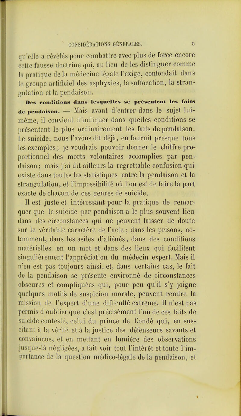 qu'elle a révélés pour combattre avec plus de force encore cotte fausse doctrine qui, au lieu de les distinguer comme la pratique delà médecine légale l'exige, confondait dans le groupe artificiel des asphyxies, la suffocation, la stran- gulation et la pendaison. Des conditions dans lesquelles se présentent les faits de pendaison. — Mais avant d'entrer dans le sujet lui- môme, il convient d'indiquer dans quelles conditions se présentent le plus ordinairement les faits de pendaison. Le suicide, nous l'avons dit déjà, en fournit presque tous les exemples ; je voudrais pouvoir donner le chiffre pro- portionnel des morts volontaires accomplies par pen- daison ; mais j'ai dit ailleurs la regrettable confusion qui existe dans toutes les statistiques entre la pendaison et la strangulation, et l'impossibilité où l'on est de faire la part exacte de chacun de ces genres de suicide. Il est juste et intéressant pour la pratique de remar- quer que le suicide par pendaison a le plus souvent lieu dans des circonstances qui ne peuvent laisser de doute sur le véritable caractère de l'acte ; dans les prisons, no- tamment, dans les asiles d'aliénés, dans des conditions matérielles en un mot et dans des lieux qui facilitent singulièrement l'appréciation du médecin expert. Mais il n'en est pas toujours ainsi, et, dans certains cas, le fait de la pendaison se présente environné de circonstances obscures et compliquées qui, pour peu qu'il s'y joigne quelques motifs de suspicion morale, peuvent rendre la mission de l'expert d'une difficulté extrême. Il n'est pas permis d'oublier que c'est précisément l'un de ces faits de suicide contesté, celui du prince de Condé qui, en sus- citant à la vérité et à la justice des défenseurs savants et convaincus, et en mettant en lumière des observations jusque-là négligées, a fait voir tout l'intérêt et toute l'im- portance de la question médico-légale de la pendaison, et