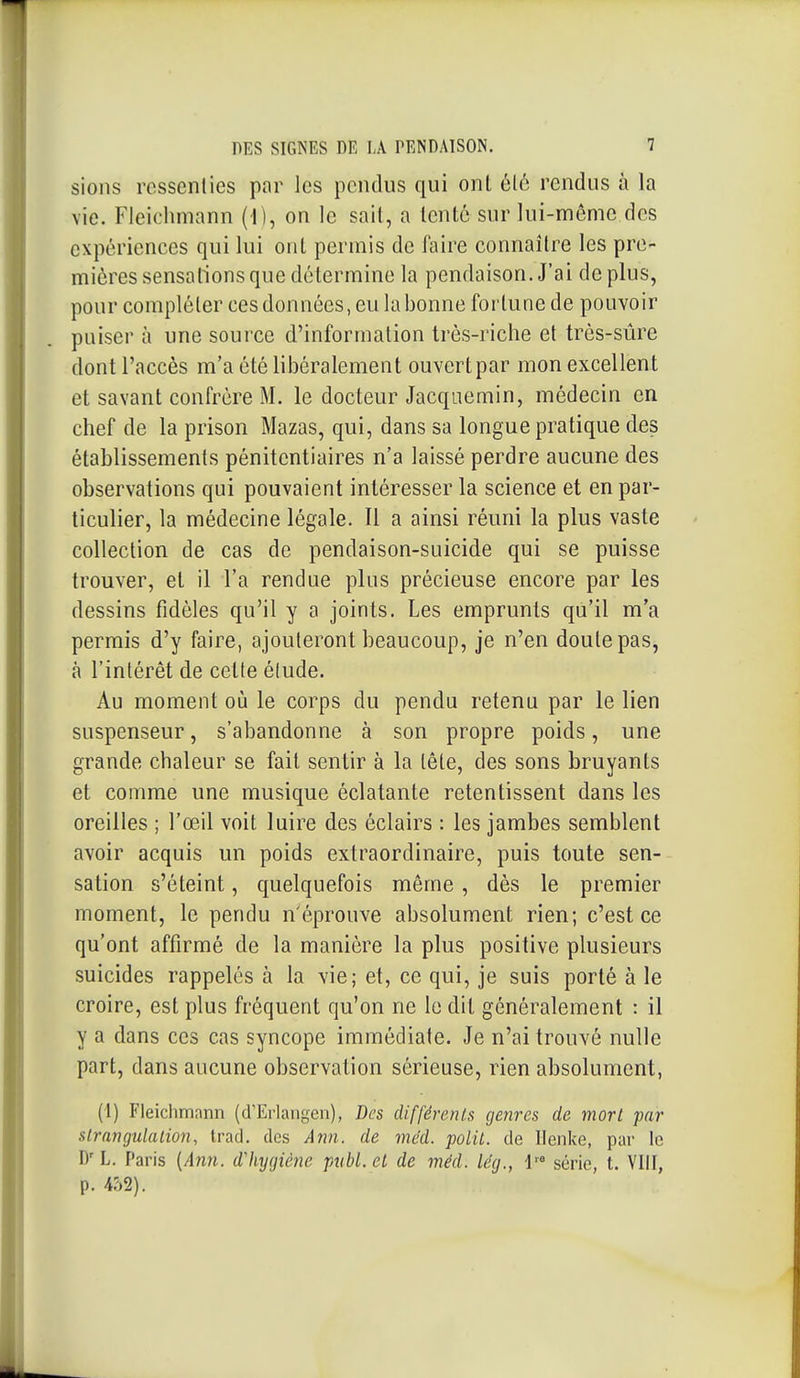 sions ressenties par les pendus qui onl èlô rendus à la vie. Fleichmann (1), on le sait, a tenté sur lui-même des expériences qui lui onl permis de faire connaître les pre- mières sensations que détermine la pendaison. J'ai de plus, pour compléter ces données, eu labonne fortune de pouvoir puiser à une source d'information très-riche et très-sûre dont l'accès m'a été libéralement ouvert par mon excellent et savant confrère M. le docteur Jacqaemin, médecin en chef de la prison Mazas, qui, dans sa longue pratique des établissements pénitentiaires n'a laissé perdre aucune des observations qui pouvaient intéresser la science et en par- ticulier, la médecine légale. Il a ainsi réuni la plus vaste collection de cas de pendaison-suicide qui se puisse trouver, et il l'a rendue plus précieuse encore par les dessins fidèles qu'il y a joints. Les emprunts qu'il m'a permis d'y faire, ajouteront beaucoup, je n'en doute pas, à l'intérêt de cette élude. Au moment où le corps du pendu retenu par le lien suspenseur, s'abandonne à son propre poids, une grande chaleur se fait sentir à la tête, des sons bruyants et comme une musique éclatante retentissent dans les oreilles ; l'œil voit luire des éclairs : les jambes semblent avoir acquis un poids extraordinaire, puis toute sen- sation s'éteint, quelquefois même, dès le premier moment, le pendu n'éprouve absolument rien; c'est ce qu'ont affirmé de la manière la plus positive plusieurs suicides rappelés à la vie; et, ce qui, je suis porté à le croire, est plus fréquent qu'on ne le dit généralement : il y a dans ces cas syncope immédiate. Je n'ai trouvé nulle part, dans aucune observation sérieuse, rien absolument, (1) Fleichmnnn (d'Eiiangen), Des différents genres de mort par strangulation, trad. des Ann. de mcd. polit, de Ilenlce, par le D' L. Paris {Ann. dliygiè?îe pttbl. et de méd. lég., l'* série, t. Vlil, p. 452).