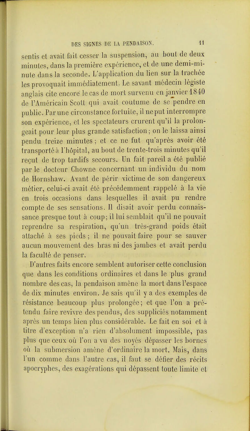 sentis et avait fait cesser la suspension, au bout de deux minutes, dans la première expérience, et de une demi-mi- nute dans la seconde. L'application du lien sur la trachée les provoquait immédiatement. Le savant médecin légiste anglais cite encore le cas de mort survenu en janvier 1840 de l'Américain Scott qui avait coutume de se'pendre en public. Par une circonstance fortuite, il ne put interrompre son expérience, et les spectateurs crurent qu'il la prolon- geait pour leur plus grande satisfaction ; on le laissa ainsi pendu treize minutes ; et ce ne fut qu'après avoir été transporté à l'hôpital, au bout de trente-trois minutes qu'il reçut de trop tardifs secours. Un fait pareil a été publié par le docteur Chowne concernant un individu du nom de Hornshaw. Avant de périr victime de son dangereux métier, celui-ci avait été précédemment rappelé à la vie en trois occasions dans lesquelles il avait pu rendre compte de ses sensations. Il disait avoir perdu connais- sance presque tout à coup; il lui semblait qu'il ne pouvait reprendre sa respiration, qu'un très-grand poids était attaché à ses pieds ; il ne pouvait faire pour se sauver aucun mouvement des bras ni des jambes et avait perdu la faculté de penser. D'autres faits encore semblent autoriser cette conclusion que dans les conditions ordinaires et dans le plus grand nombre des cas, la pendaison amène la mort dans l'espace de dix minutes environ. Je sais qu'il y a des exemples de résistance beaucoup plus prolongée ; et que l'on a pré- tendu faire revivre des pendus, des suppliciés notamment après un temps bien plus considérable. Le fait en soi et à titre d'exception n'a rien d'absolument impossible, pas plus que ceux où l'on a vu des noyés dépasser les bornes où la submersion amène d'ordinaire la mort. Mais, dans l'un comme dans l'autre cas, il faut se défier des récils apocryphes, des exagérations qui dépassent toute limite et