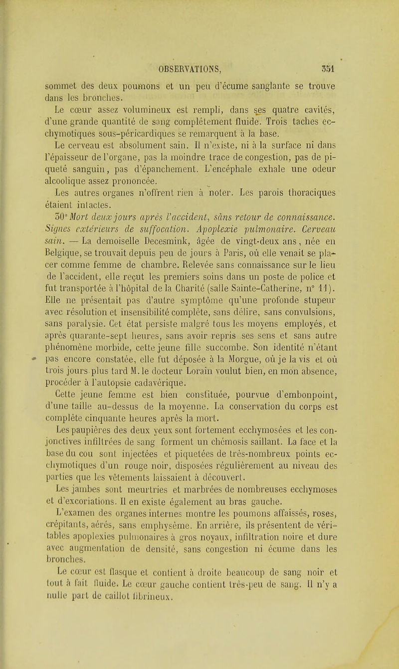 sommet des deux poumons et un peu d'écume sanglante se trouve dans les bronches. Le cœur assez volumineux est rempli, dans s^es quatre cavités, d'une grande quantité de sang complètement fluide. Trois taches ec- chymotiques sous-péricardiques se remarquent à la base. Le cerveau est absolument sain. Il n'existe, ni à la surface ni dans l'épaisseur de l'organe, pas la moindre trace de congestion, pas de pi- queté sanguin, pas d'épanchement. L'encéphale exhale une odeur alcoolique assez prononcée. Les autres organes n'offrent rien à noter. Les parois thoraciques étaient intactes. oO Morl deux jours après l'accident, sans retour de connaissance. Signes extérieurs de suffocation. Apoplexie pulmonaire. Cerveau sain. — La demoiselle Decesraink, âgée de vingt-deux ans, née en Belgique, se trouvait depuis peu de jours à Paris, où elle venait se pla- cer comme femme de chambre. Relevée sans connaissance sur le lieu de l'accident, elle reçut les premiers soins dans un poste de police et fut transportée à l'hôpital de la Charité (salle Sainte-Catherine, n° 11 ). Elle ne présentait pas d'autre symptôme qu'une profonde stupeur avec résolution et insensibilité complète, sans délire, sans convulsions, sans paralysie. Cet état persiste malgré tous les moyens employés, et après quarante-sept heures, sans avoir repris ses sens et sans autre phénomène morbide, cette jeune fille succombe. Son identité n'étant pas encore constatée, elle fut déposée à la Morgue, où je la vis et où trois jours plus tard M. le docteur Lorain voulut bien, en mon absence, procéder à l'autopsie cadavérique. Cette jeune femme est bien constituée, pourvue d'embonpoint, d'une taille au-dessus de la moyenne. La conservation du corps est complète cinquante heures après la mort. Les paupières des deux yeux sont fortement ecchymosées et les con- jonctives infiltrées de sang forment un chémosis saillant. La face et la base du cou sont injectées et piquetées de très-nombreux points ec- chymotiques d'un rouge noir, disposées régulièrement au niveau des parties que les vêtements laissaient à découvert. Les jambes sont meurtries et marbrées de nombreuses ecchymoses et d'excoriations. 11 en existe également au bras gauche. L'examen des organes internes montre les poumons affaissés, roses, crépitants, aérés, sans emphysème. En arrière, ils présentent de véri- tables apoplexies pulmonaires à gros noyaux, infiltration noire et dure avec augmentation de densité, sans congestion ni écume dans les bronches. Le cœur est flasque et contient à droite beaucoup de sang noir et tout à fait ilulde. Le cœur gauche contient très-peu de sang. 11 n'y a nulle part de caillot fibrineux.