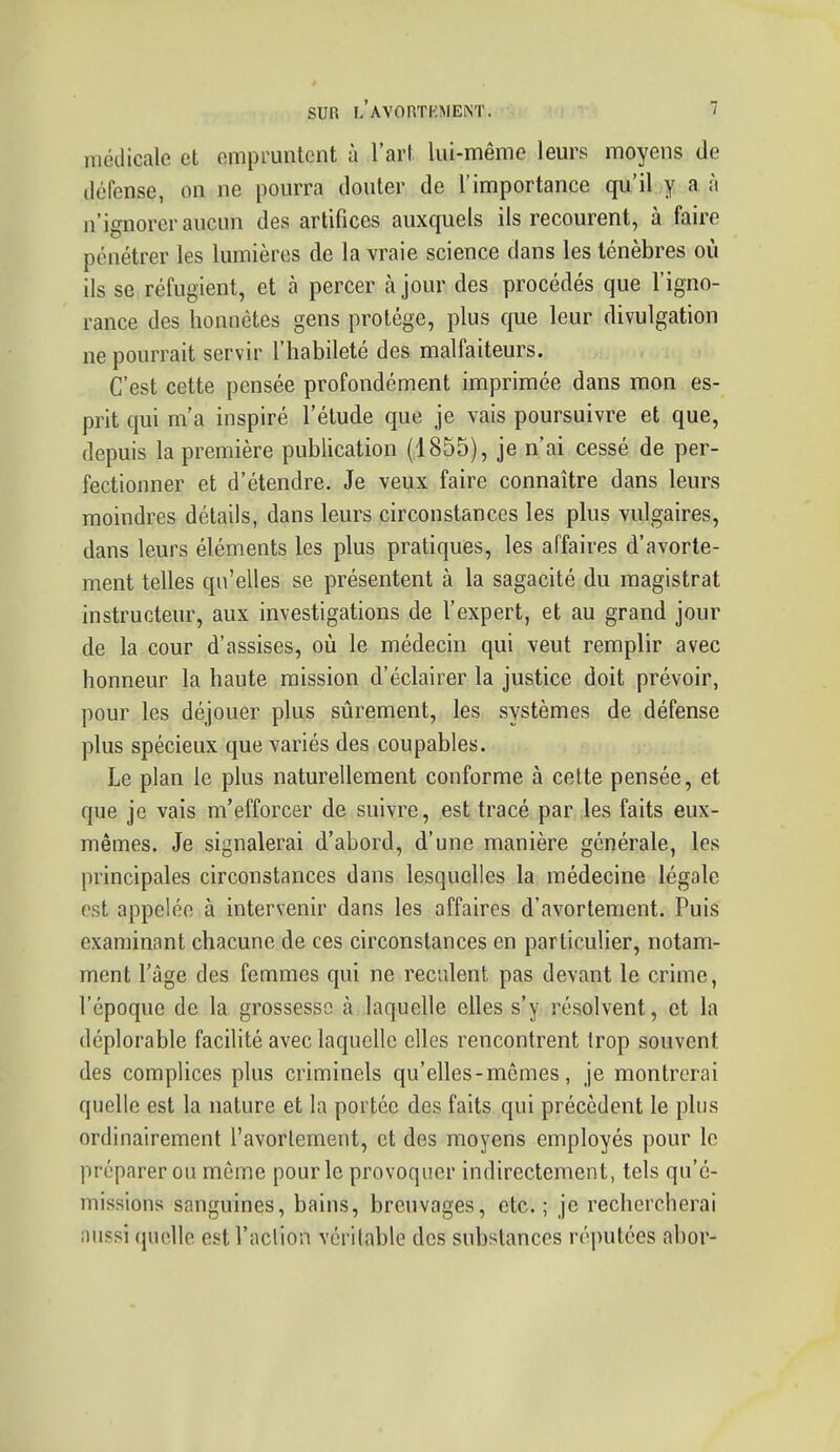 médicale et empruntent à l'art lui-même leurs moyens de défense, on ne pourra douter de l'importance qu'il y a ;i n'ignorer aucun des artifices auxquels ils recourent, à faire pénétrer les lumières de la vraie science dans les ténèbres où ils se réfugient, et à percer à jour des procédés que l'igno- rance des honnêtes gens protège, plus que leur divulgation ne pourrait servir l'habileté des malfaiteurs. C'est cette pensée profondément imprimée dans mon es- prit qui m'a inspiré l'étude que je vais poursuivre et que, depuis la première publication (1855), je n'ai cessé de per- fectionner et d'étendre. Je veux faire connaître dans leurs moindres détails, dans leurs circonstances les plus vulgaires, dans leurs éléments les plus pratiques, les affaires d'avorte- ment telles qu'elles se présentent à la sagacité du magistrat instructeur, aux investigations de l'expert, et au grand jour de la cour d'assises, où le médecin qui veut remplir avec honneur la haute mission d'éclairer la justice doit prévoir, pour les déjouer plus sûrement, les systèmes de défense plus spécieux que variés des coupables. Le plan le plus naturellement conforme à celte pensée, et que je vais m'efforcer de suivre, est tracé par les faits eux- mêmes. Je signalerai d'abord, d'une manière générale, les principales circonstances dans lesquelles la médecine légale est appelée à intervenir dans les affaires d'avortement. Puis examinant chacune de ces circonstances en particulier, notam- ment l'âge des femmes qui ne reculent pas devant le crime, l'époque de la grossesse à laquelle elles s'y résolvent, et la déplorable facilité avec laquelle elles rencontrent Irop souvent des complices plus criminels qu'elles-mêmes, je montrerai quelle est la nature et la portée des faits qui précèdent le plus ordinairement l'avorlement, et des moyens employés pour le préparer ou môme pour le provoquer indirectement, tels qu'é- missions sanguines, bains, breuvages, etc.; je rechercherai aussi quelle est l'action véritable des substances réputées abor-