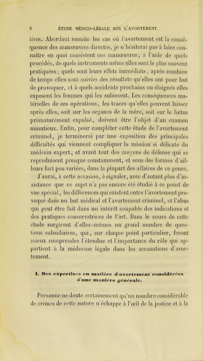 tives. Abordant ensuite les cas où l'avortement est la consé- quence des manœuvres directes, je n'hésiterai pas à faire con- naître en quoi consistent ces manœuvres ; à l'aide de quels procédés, de quels instruments même elles sont le plus souvent pratiquées; quels sont leurs effets immédiats; après combien de temps elles sont suivies des résultats qu'elles ont pour but de provoquer, et à quels accidents prochains ou éloignés elles exposent les femmes qui les subissent. Les conséquences ma- térielles de ces opérations, les traces qu'elles peuvent laisser après elles, soit sur les organes de la mère, soit sur le fœtus prématurément expulsé, doivent être l'objet d'un examen minutieux. Enfin, pour compléter cette étude de l'avortement criminel, je terminerai par une exposition des principales difficultés qui viennent compUquer la mission si délicate du médecin expert, et avant tout des moyens de défense qui se reproduisent presque constamment, et sous des formes d'ail- leurs fort peu variées, dans la plupart des affaires de ce genre. J'aurai, à cette occasion, à signaler, avec d'autant plus d'in- sistance que ce sujet n'a pas encore été étudié à ce point de vue spécial, les différences qui existent entre l'avortement pro- voqué dans un but médical et l'avortement criminel, et l'abus qui peut être fait dans un intérêt coupable des indications et des pratiques conservatrices de l'art. Dans le cours de cette étude surgiront d'elles-mêmes un grand nombre de ques- tions subsidiaires, qui, sur chaque point particulier, feront mieux comprendre Fétendue et l'importance du rôle qui ap- partient à la médecine légale dans les accusations d'avor- tement. I. Des expertises en matière d'avortement considérées d'une manière g^énérale. Personne ne doute certainement qu'un nombre considérable de crimes de cette nature n'échappe à l'œil de la justice et à la