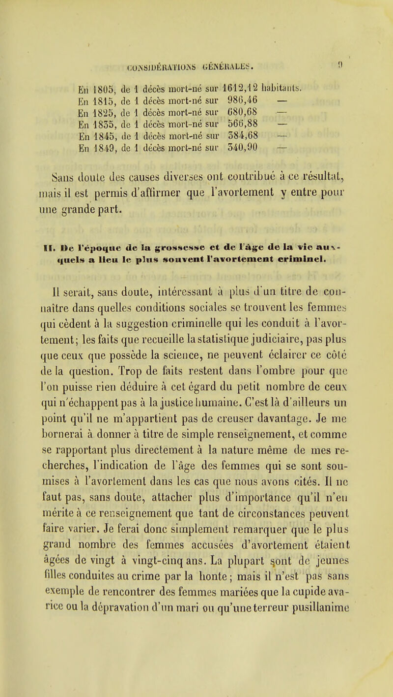 »;0i\SlDÉlUT10.NS CiÉISÉllALli::. En 1805, de 1 décès mort-né sur 1612,12 liabitaiils. En 1815, de 1 décès mort-né sm- 980,46 — En 1825, de 1 décès mort-né sur 680,08 — En 1835, de 1 décès mort-né sur 566,88 — En 1845, de 1 décès mort-né sur 584,68 — En 1849, de 1 décès mort-né sur 540,90 — Sans iloulc des causes diverses ont contribue à ce résultat, mais il est permis d'affirmer que l'avortemeiit y entre pour une grande part. II. Me Tépoque de la grossesse et de Vàgc de la vie au^< «luels a lieu le plus souvent Tavortement criminel. 11 serait, sans doute, intéressant à plus d un titre de con- naître dans quelles conditions sociales se trouvent les femmes qui cèdent à la suggestion criminelle qui les conduit à Tavor- tement ; les faits que recueille la statistique judiciaire, pas plus que ceux que possède la science, ne peuvent éclairer ce côté de la question. Trop de faits restent dans l'ombre pour que l'on puisse rien déduire à cet égard du petit nombre de ceux qui n'échappent pas à la justice liumaine. C'est là d'ailleurs un point qu'il ne m'appartient pas de creuser davantage. Je me bornerai à donner à titre de simple renseignement, et comme se rapportant plus directement à la nature même de mes re- cherches, l'indication de Tâge des femmes qui se sont sou- mises à l'avorlemenl dans les cas que nous avons cités. Il ne faut pas, sans doute, attacher plus d'importance qu'il n'en mérite à ce renseignement que tant de circonstances peuvent faire varier. Je ferai donc simplement remarquer que le plus grand nombre des femmes accusées d'avortement étaient âgées de vingt à vingt-cinq ans. La plupart ^ont de jeunes filles conduites au crime par la honte ; mais il n'est pas sans exemple de rencontrer des femmes mariées que la cupide ava- rice ou la dépravation d'un mari on qu'une terreur pusillanime