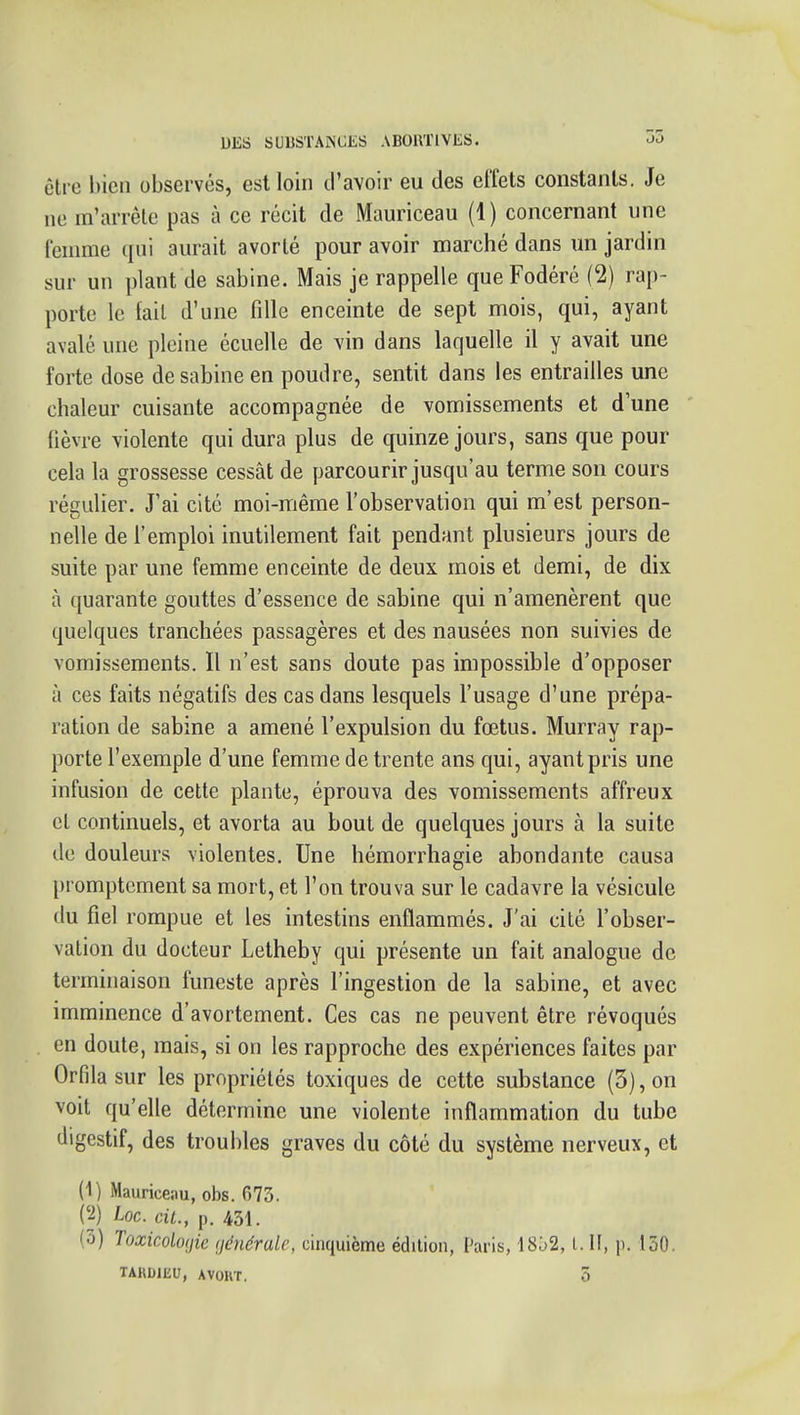 être bien observés, est loin d'avoir eu des effets constants. Je ne m'arrête pas à ce récit de Mauriceau (1) concernant une femme qui aurait avorté pour avoir marché dans un jardin sur un plant de sabine. Mais je rappelle que Fodéré (2) rap- porte le fait d'une fille enceinte de sept mois, qui, ayant avalé une pleine écuelle de vin dans laquelle il y avait une forte dose de sabine en poudre, sentit dans les entrailles une chaleur cuisante accompagnée de vomissements et d une ' fièvre violente qui dura plus de quinze jours, sans que pour cela la grossesse cessât de parcourir jusqu'au terme son cours régulier. J'ai cité moi-même l'observation qui m'est person- nelle de l'emploi inutilement fait pendant plusieurs jours de suite par une femme enceinte de deux mois et demi, de dix à quarante gouttes d'essence de sabine qui n'amenèrent que quelques tranchées passagères et des nausées non suivies de vomissements. Il n'est sans doute pas impossible d'opposer à ces faits négatifs des cas dans lesquels l'usage d'une prépa- ration de sabine a amené l'expulsion du fœtus. Murray rap- porte l'exemple d'une femme de trente ans qui, ayant pris une infusion de cette plante, éprouva des vomissements affreux cl continuels, et avorta au bout de quelques jours à la suite de douleurs violentes. Une hémorrhagie abondante causa l)romptcment sa mort, et l'on trouva sur le cadavre la vésicule du fiel rompue et les intestins enflammés. J'ai cité l'obser- vation du docteur Letheby qui présente un fait analogue de terminaison funeste après l'ingestion de la sabine, et avec imminence d'avortement. Ces cas ne peuvent être révoqués en doute, mais, si on les rapproche des expériences faites par Orfila sur les propriétés toxiques de cette substance (3), on voit qu'elle détermine une violente inflammation du tube digestif, des troubles graves du côté du système nerveux, et (1) Mauriceau, obs. 673. (2) Loc. cit., p. 431. (3) Toxicologie (jénérale, cinquième édition, Paris, 18^2, Lit, p. 130. TARDIKU, AVORT. 5