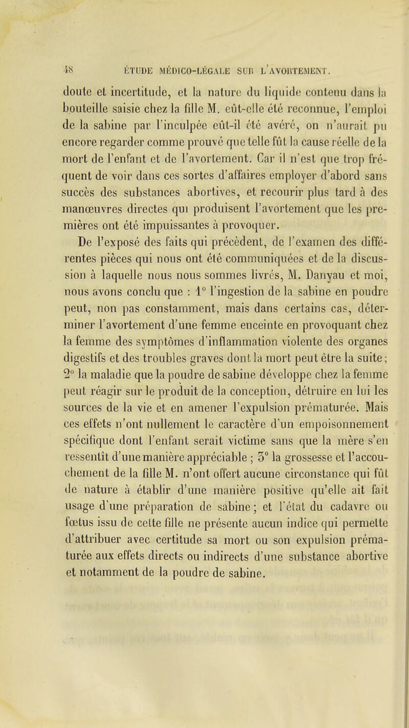 doute et incertitude, et la nature du liquide contenu dans la bouteille saisie chez la fdlc M. eût-elle été reconnue, l'emploi de la Sabine par l'inculpée eût-il été avéré, on n'aurait pu encore regarder comme prouvé que telle fût la cause réelle de la mort de l'enfant et de l'avortement. Car il n'est que trop fré- quent de voir dans ces sortes d'affaires employer d'abord sans succès des substances abortives, et recourir plus tard à des manœuvres directes qui produisent l'avortement que les pre- mières ont été impuissantes à provoquer. De l'exposé des faits qui précèdent, de l'examen des diffé- rentes pièces qui nous ont été communiquées et de la discus- sion à laquelle nous nous sommes livres, M. Danyau et moi, nous avons conclu que : 1° l'ingestion de la sabine en poudre peut, non pas constamment, mais dans certains cas, déter- miner l'avortement d'une femme enceinte en provoquant chez la femme des symptômes d'inflammation violente des organes digestifs et des troubles graves dont la mort peut être la suite; 2° la maladie que la poudre de sabine développe chez la femme peut réagir sur le produit de la conception, détruire en lui les sources de la vie et en amener l'expulsion prématurée. Mais ces effets n'ont nullement le caractère d'un empoisonnement spécifique dont l'enfant serait victime sans que la mère s'en ressentit d'une manière appréciable ; 5° la grossesse et l'accou- chement de la fdle M. n'ont offert aucune circonstance qui fût de nature à établir d'une manière positive qu'elle ait fait usage d'une préparation de sabine ; et l'état du cadavre ou fœtus issu de celte fille ne présente aucun indice qui permette d'attribuer avec certitude sa mort ou son expulsion préma- turée aux effets directs ou indirects d'une substance abortive et notamment de la poudre de sabine.