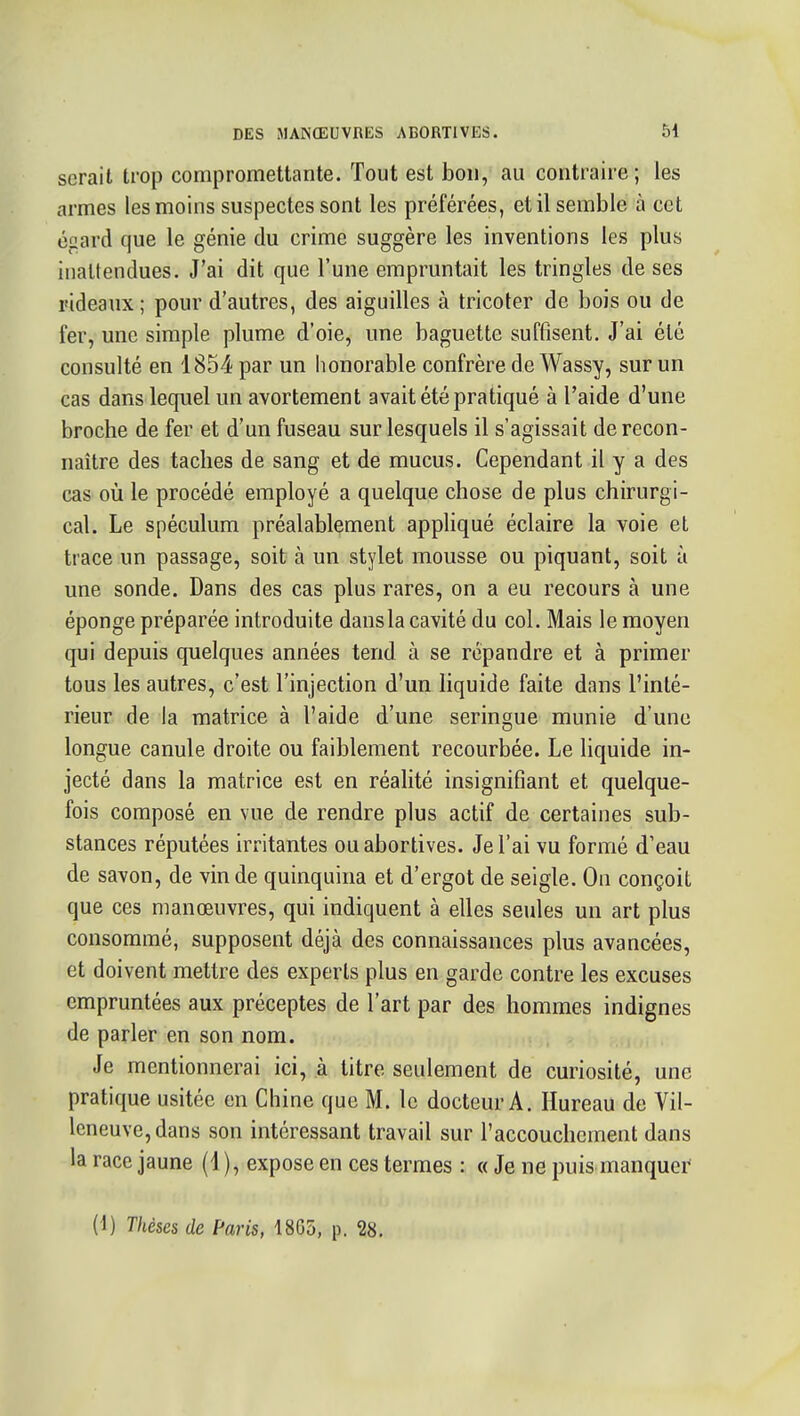 serait trop compromettante. Tout est bon, au contraire ; les armes les moins suspectes sont les préférées, et il semble à cet égard que le génie du crime suggère les inventions les plus inattendues. J'ai dit que l'une empruntait les tringles de ses rideaux; pour d'autres, des aiguilles à tricoter de bois ou de fer, une simple plume d'oie, une baguette suffisent. J'ai été consulté en 1854 par un lionorable confrère de Wassy, sur un cas dans lequel un avortement avait été pratiqué à l'aide d'une broche de fer et d'un fuseau sur lesquels il s'agissait de recon- naître des taches de sang et de mucus. Cependant il y a des cas où le procédé employé a quelque chose de plus chirurgi- cal. Le spéculum préalablement appliqué éclaire la voie et trace un passage, soit à un stylet mousse ou piquant, soit à une sonde. Dans des cas plus rares, on a eu recours à une éponge préparée introduite dansla cavité du col. Mais le moyen qui depuis quelques années tend à se répandre et à primer tous les autres, c'est l'injection d'un liquide faite dans l'inté- rieur de la matrice à l'aide d'une seringue munie d'une longue canule droite ou faiblement recourbée. Le liquide in- jecté dans la matrice est en réalité insignifiant et quelque- fois composé en vue de rendre plus actif de certaines sub- stances réputées irritantes ouabortives. Je l'ai vu formé d'eau de savon, de vin de quinquina et d'ergot de seigle. On conçoit que ces manœuvres, qui indiquent à elles seules un art plus consommé, supposent déjà des connaissances plus avancées, et doivent mettre des experts plus en garde contre les excuses empruntées aux préceptes de l'art par des hommes indignes de parler en son nom. Je mentionnerai ici, à titre seulement de curiosité, une pratique usitée en Chine que M. le docteur A. Hureau de Vil- leneuve, dans son intéressant travail sur l'accouchement dans la race jaune (1), expose en ces termes : « Je ne puis manquer (1) Thèses de Paris, 18G5, p. 28.