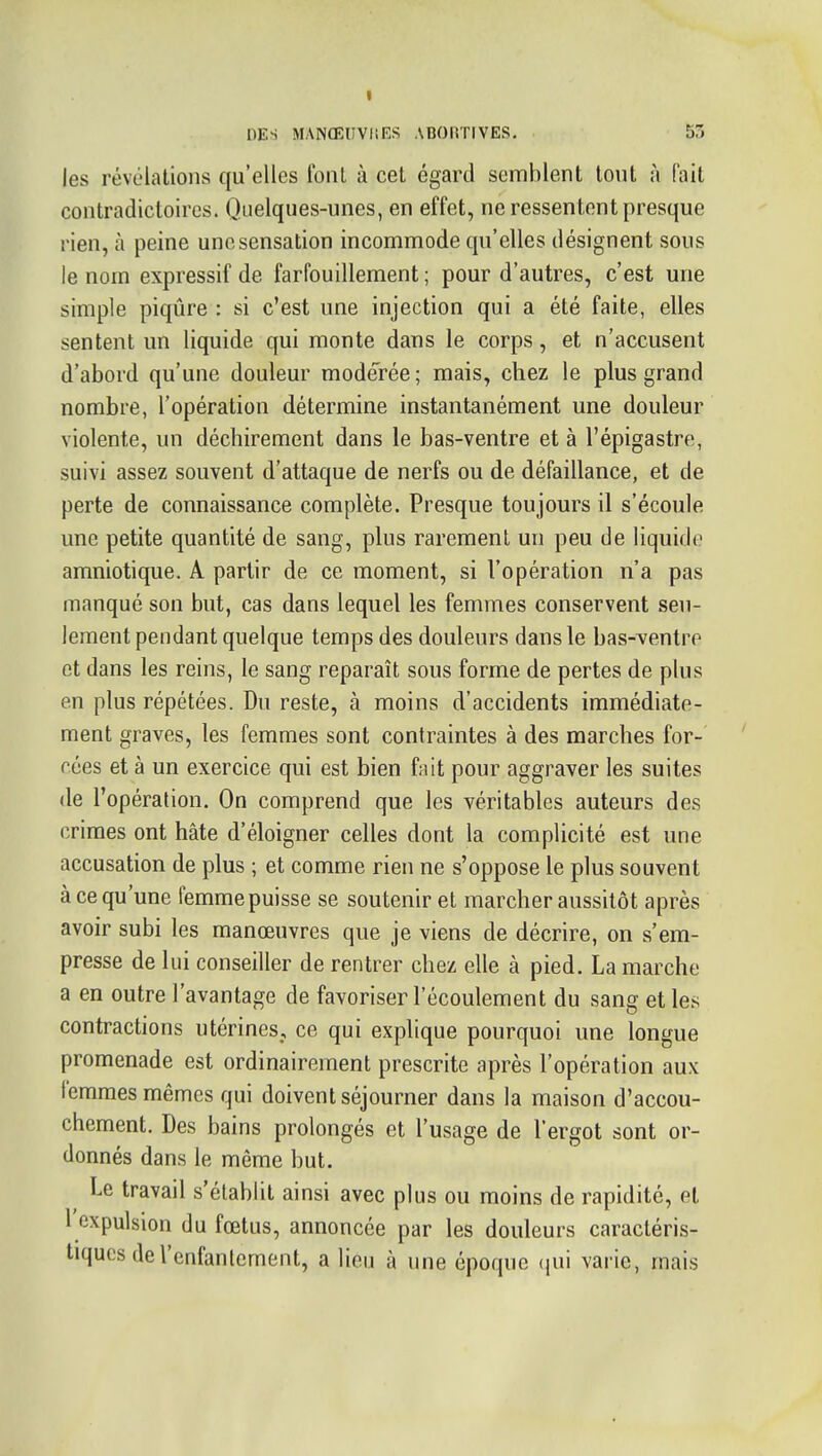 les révélations qu'elles font à cet égard semblent tout à (ait contradictoires. Quelques-unes, en effet, ne ressentent presque rien, à peine une sensation incommode qu'elles désignent sous le nom expressif de farfouillement ; pour d'autres, c'est une simple piqûre : si c'est une injection qui a été faite, elles sentent un liquide qui monte dans le corps, et n'accusent d'abord qu'une douleur modérée; mais, chez le plus grand nombre, l'opération détermine instantanément une douleur violente, un déchirement dans le bas-ventre et à l'épigastre, suivi assez souvent d'attaque de nerfs ou de défaillance, et de perte de connaissance complète. Presque toujours il s'écoule une petite quantité de sang, plus rarement un peu de liquide amniotique. A partir de ce moment, si l'opération n'a pas manqué son but, cas dans lequel les femmes conservent seu- lement pendant quelque temps des douleurs dans le bas-ventre et dans les reins, le sang reparaît sous forme de pertes de plus en plus répétées. Du reste, à moins d'accidents immédiate- ment graves, les femmes sont contraintes à des marches for- cées et à un exercice qui est bien fait pour aggraver les suites de l'opération. On comprend que les véritables auteurs des crimes ont hâte d'éloigner celles dont la complicité est une accusation de plus ; et comme rien ne s'oppose le plus souvent à ce qu'une femme puisse se soutenir et marcher aussitôt après avoir subi les manœuvres que je viens de décrire, on s'em- presse de lui conseiller de rentrer chez elle à pied. La marche a en outre l'avantage de favoriser l'écoulement du sang et les contractions utérines, ce qui explique pourquoi une longue promenade est ordinairement prescrite après l'opération aux lemmes mêmes qui doivent séjourner dans la maison d'accou- chement. Des bains prolongés et l'usage de l'ergot sont or- donnés dans le même but. ^ Le travail s'établit ainsi avec plus ou moins de rapidité, et l expulsion du fœtus, annoncée par les douleurs caractéris- tiques de l'enfantement, a lieu à une époque (pii varie, mais