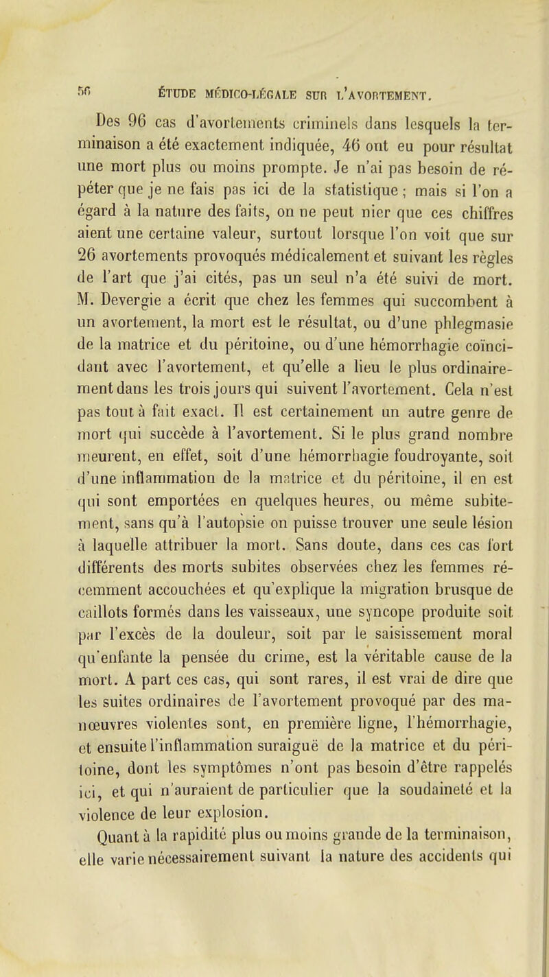 Des 96 cas d'avorlements criminels dans lesquels la ter- minaison a été exactement indiquée, 46 ont eu pour résultat une mort plus ou moins prompte. Je n'ai pas besoin de ré- péter que je ne fais pas ici de la statistique ; mais si l'on a égard à la nature des faits, on ne peut nier que ces chiffres aient une certaine valeur, surtout lorsque l'on voit que sur 26 avortements provoqués médicalement et suivant les règles de l'art que j'ai cités, pas un seul n'a été suivi de mort. M. Devergie a écrit que chez les femmes qui succombent à un avortement, la mort est le résultat, ou d'une phlegmasie de la matrice et du péritoine, ou d'une hémorrhagie coïnci- dant avec l'avortement, et qu'elle a lieu le plus ordinaire- ment dans les trois jours qui suivent l'avortement. Cela n'est pas tout à fait exact. Il est certainement un autre genre de mort qui succède à l'avortement. Si le plus grand nombre meurent, en elTet, soit d'une hémorrhagie foudroyante, soil d'une inflammation de la mr.lrice et du péritoine, il en est qui sont emportées en quelques heures, ou même subite- ment, sans qu'à l'autopsie on puisse trouver une seule lésion à laquelle attribuer la mort. Sans doute, dans ces cas fort différents des morts subites observées chez les femmes ré- cemment accouchées et qu'explique la migration brusque de caillots formés dans les vaisseaux, une syncope produite soit par l'excès de la douleur, soit par le saisissement moral qu'enfante la pensée du crime, est la véritable cause de la mort. A part ces cas, qui sont rares, il est vrai de dire que les suites ordinaires de l'avortement provoqué par des ma- nœuvres violentes sont, en première hgne, l'hémorrhagie, et ensuite l'inflammation suraiguë de la matrice et du péri- toine, dont les symptômes n'ont pas besoin d'être rappelés ici, et qui n'auraient de particulier que la soudaineté et la violence de leur explosion. Quant à la rapidité plus ou moins grande de la terminaison, elle varie nécessairement suivant la nature des accidents qui
