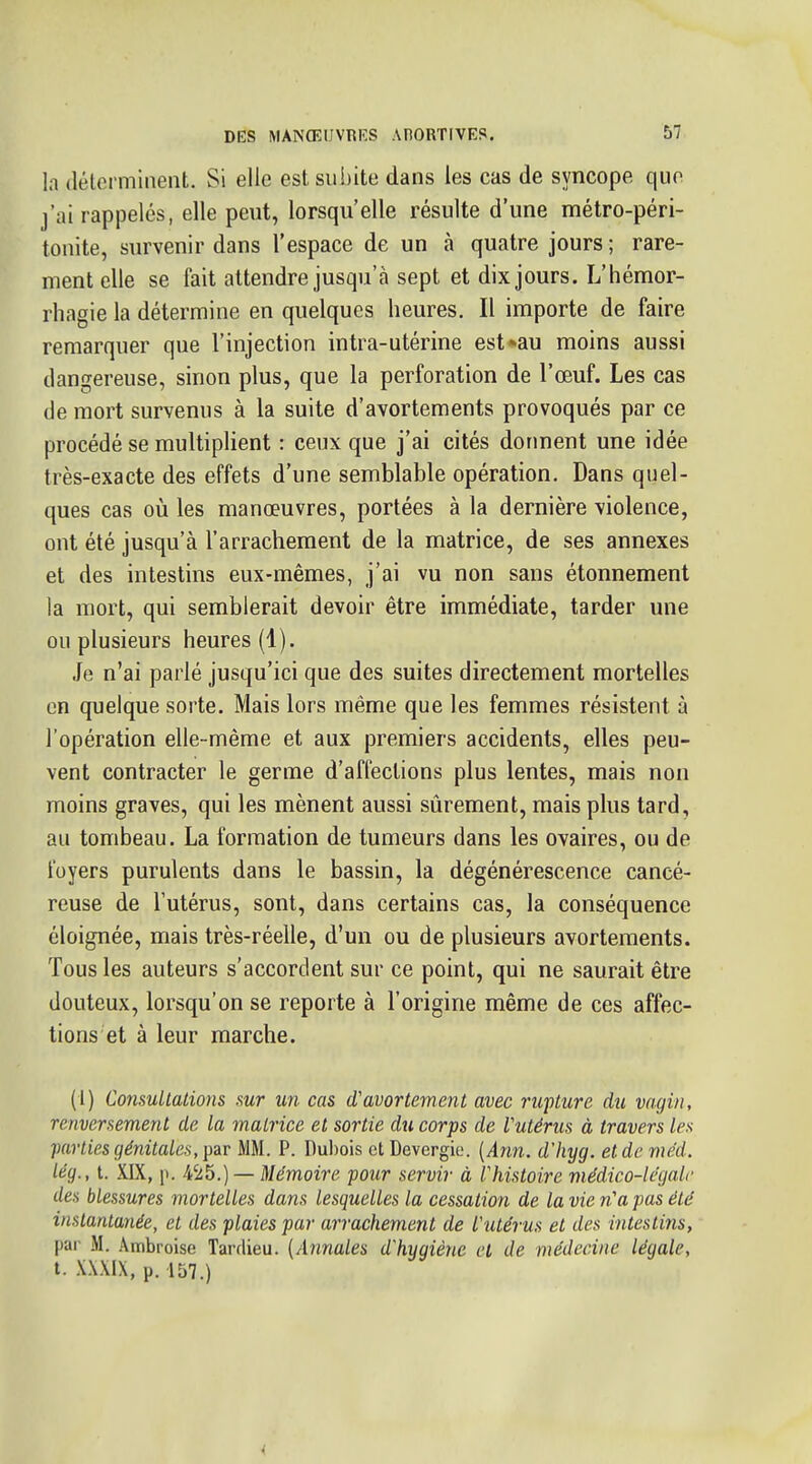 la (lélormineiiL Si elle est subite dans les cas de syncope que j'ai rappelés, elle peut, lorsqu'elle résulte d'une métro-péri- tonite, survenir dans l'espace de un à quatre jours ; rare- ment elle se fait attendre jusqu'à sept et dix jours. L'hémor- rhagie la détermine en quelques heures. Il importe de faire remarquer que l'injection intra-utérine est*au moins aussi dangereuse, sinon plus, que la perforation de l'œuf. Les cas de mort survenus à la suite d'avortements provoqués par ce procédé se multiplient : ceux que j'ai cités dorment une idée très-exacte des effets d'une semblable opération. Dans quel- ques cas oiî les manœuvres, portées à la dernière violence, ont été jusqu'à l'arrachement de la matrice, de ses annexes et des intestins eux-mêmes, j'ai vu non sans étonnement la mort, qui semblerait devoir être immédiate, tarder une ou plusieurs heures (1). Je n'ai parlé jusqu'ici que des suites directement mortelles en quelque sorte. Mais lors même que les femmes résistent à l'opération elle-même et aux premiers accidents, elles peu- vent contracter le germe d'affections plus lentes, mais non moins graves, qui les mènent aussi sûrement, mais plus tard, au tombeau. La formation de tumeurs dans les ovaires, ou de foyers purulents dans le bassin, la dégénérescence cancé- reuse de l'utérus, sont, dans certains cas, la conséquence éloignée, mais très-réelle, d'un ou de plusieurs avortements. Tous les auteurs s'accordent sur ce point, qui ne saurait être douteux, lorsqu'on se reporte à l'origine même de ces affec- tions et à leur marche. (1) Consultations sur un cas d'avortement avec rupture du vagin, renversement de la matrice et sortie du corps de Vutérus à travers les parties génitales, MM. P. Dubois ctDevergie. {Ann. d'hyg. etdeme'd. lég., t. XIX, p. A'Ab.) — Mémoire pour servir à Vhistoire médico-légale des blessures mortelles dans lesquelles la cessation de la vie n'a pas été instantanée, et des plaies par arrachement de l'utérus et des intestins, par M. Ambroise Tarflieu. (Annales d'hygiène cl de médecine légale, t. X.WIX, p. 157.)