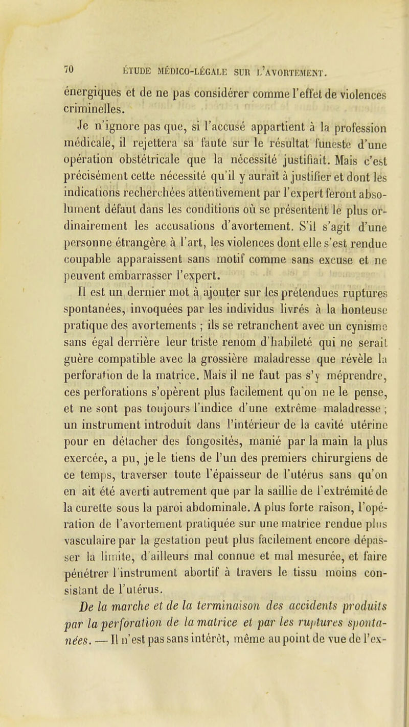 énergiques et de ne pas considérer comme l'effet de violences criminelles. Je n'ignore pas que, si l'accusé appartient à la profession médicale, il rejettera sa faute sur le résultat funeste d'une opération obstétricale que la nécessité justifiait. Mais c'est précisément cette nécessité qu'il y aurait à justifier et dont les indications recherchées attentivement par l'expert feront abso- lument défaut dans les conditions où se présentent le plus or- dinairement les accusations d'avortement. S'il s'agit d'une personne étrangère à l'art, les violences dentelle s'est rendue coupable apparaissent sans motif comme sans excuse et ne peuvent embarrasser l'expert. Il est un dernier mot à ajouter sur les prétendues ruptures spontanées, invoquées par les individus hvrés à la honteuse pratique des avortements ; ils se retranchent avec un cynisme sans égal derrière leur triste renom d'habileté qui ne serait guère compatible avec la grossière maladresse que révèle hi perforation de la matrice. Mais il ne faut pas s'y méprendre, ces perforations s'opèrent plus facilement qu'on ne le pense, et ne sont pas toujours l'mdice d'une extrême maladresse ; un instrument introduit dans l'intérieur de la cavité utérine pour en détacher des fongosités, manié par la main la plus exercée, a pu, je le tiens de l'un des premiers chirurgiens de ce tem|)s, traverser toute l'épaisseur de l'utérus sans qu'on en ait été averti autrement que par la saillie de Textrémité de la curette sous la paroi abdominale. A plus forte raison, l'opé- ration de l'avortement pratiquée sur une matrice rendue plus vasculaire par la gestation peut plus facilement encore dépas- ser la limite, d'ailleurs mal connue et mal mesurée, et faire pénétrer l'instrument abortif à travers le tissu moins con- sistant de l'utérus. De la marche et de la terminaison des accidents produits par la perforation de la matrice et par les rujitures sjwnta- nées. — Il n'est pas sans intérêt, même au point de vue de l'ex-