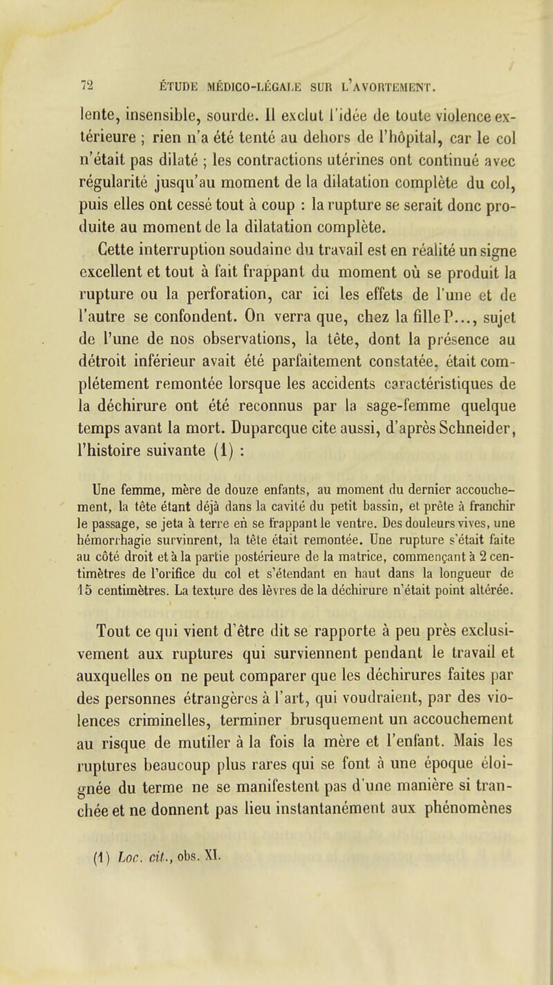 lente, insensible, sourde, il exclut l'idée de toute violence ex- térieure ; rien n'a été tenté au dehors de l'hôpital, car le col n'était pas dilaté ; les contractions utérines ont continué avec régularité jusqu'au moment de la dilatation complète du col, puis elles ont cessé tout à coup : la rupture se serait donc pro- duite au moment de la dilatation complète. Cette interruption soudaine du travail est en réalité un signe excellent et tout à fait frappant du moment où se produit la rupture ou la perforation, car ici les effets de l'une et de l'autre se confondent. On verra que, chez lafiUeP..., sujet de l'une de nos observations, la tête, dont la présence au détroit inférieur avait été parfaitement constatée, était com- plètement remontée lorsque les accidents caractéristiques de la déchirure ont été reconnus par la sage-femme quelque temps avant la mort. Duparcque cite aussi, d'après Schneider, l'histoire suivante (1) : Une femme, mère de douze enfants, au moment du dernier accouche- ment, la tête étant déjà dans la cavité du petit bassin, et prête à franchir le passage, se jeta à terre en se frappant le ventre. Des douleurs vives, une hémonhagie survinrent, la tête était remontée. Une rupture s'était faite au côté droit et à la partie postérieure de la matrice, commençant à 2 cen- timètres de l'orifice du col et s'étendant en haut dans la longueur de 15 centimètres. La texture des lèvres de la déchirure n'était point altérée. Tout ce qui vient d'être dit se rapporte à peu près exclusi- vement aux ruptures qui surviennent pendant le travail et auxquelles on ne peut comparer que les déchirures faites par des personnes étrangères à l'art, qui voudraient, par des vio- lences criminelles, terminer brusquement un accouchement au risque de mutiler à la fois la mère et l'enfant. Mais les ruptures beaucoup plus rares qui se font à une époque éloi- gnée du terme ne se manifestent pas d'une manière si tran- chée et ne donnent pas lieu instantanément aux phénomènes (1) Loc. cit., obs. XI.