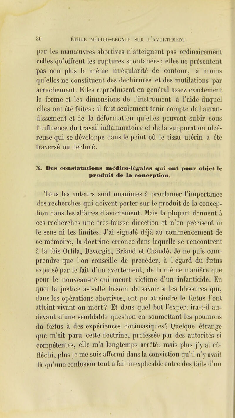 par les manœuvres abortives n'atteignent pas ordinairement celles qu'offrent les ruptures spontanées ; elles ne présentent pas non plus la même irrégularité de contour, à moins qu'elles ne constituent des déchirures et des mutilations par arrachement. Elles reproduisent en général assez exactement la forme et les dimensions de l'instrument à l'aide duquel elles ont été faites ; il faut seulement tenir compte de l'agran- dissement et de la déformation qu'elles peuvent subir sous l'influence du travail inflammatoire et de la suppuration ulcé- reuse qui se développe dans le point où le tissu utérin a été traversé ou déchiré. X. Des constatations médico-légales qui ont pour objet le produit de la conception. Tous les auteurs sont unanimes à proclamer l'importance des recherches qui doivent porter sur le produit de la concep- tion dans les affaires d'avortement. Mais la plupart donnent à ces recherches une très-fausse direction et n'en précisent ni le sens ni les limites. J'ai signalé déjà au commencement de ce mémoire, la doctrine erronée dans laquelle se rencontrent à la fois Orfila, Devergie, Briand et Chaudé. Je ne puis com- prendre que l'on conseille de procéder, à l'égard du fœtus expulsé par le fait d'un avortement, de la même manière que pour le nouveau-né qui meurt victime d'un infanticide. En quoi la justice a-t-elle besoin de savoir si les blessures qui, dans les opérations abortives, ont pu atteindre le fœtus l'ont atteint vivant ou mort? Et dans quel but l'expert ira-t-il au- devant d'une semblable question en soumettant les poumons du fœtus à des expériences docimasiques? Quelque étrange que m'ait paru cette doctrine, professée par des autorités si compétentes, elle m'a longtemps arrêté; mais plus j'y ai ré- fléchi, plus je me suis affermi dans la conviction qu'il n'y avait là (ju'une confusion tout à fait inexplicable entre des faits d'un