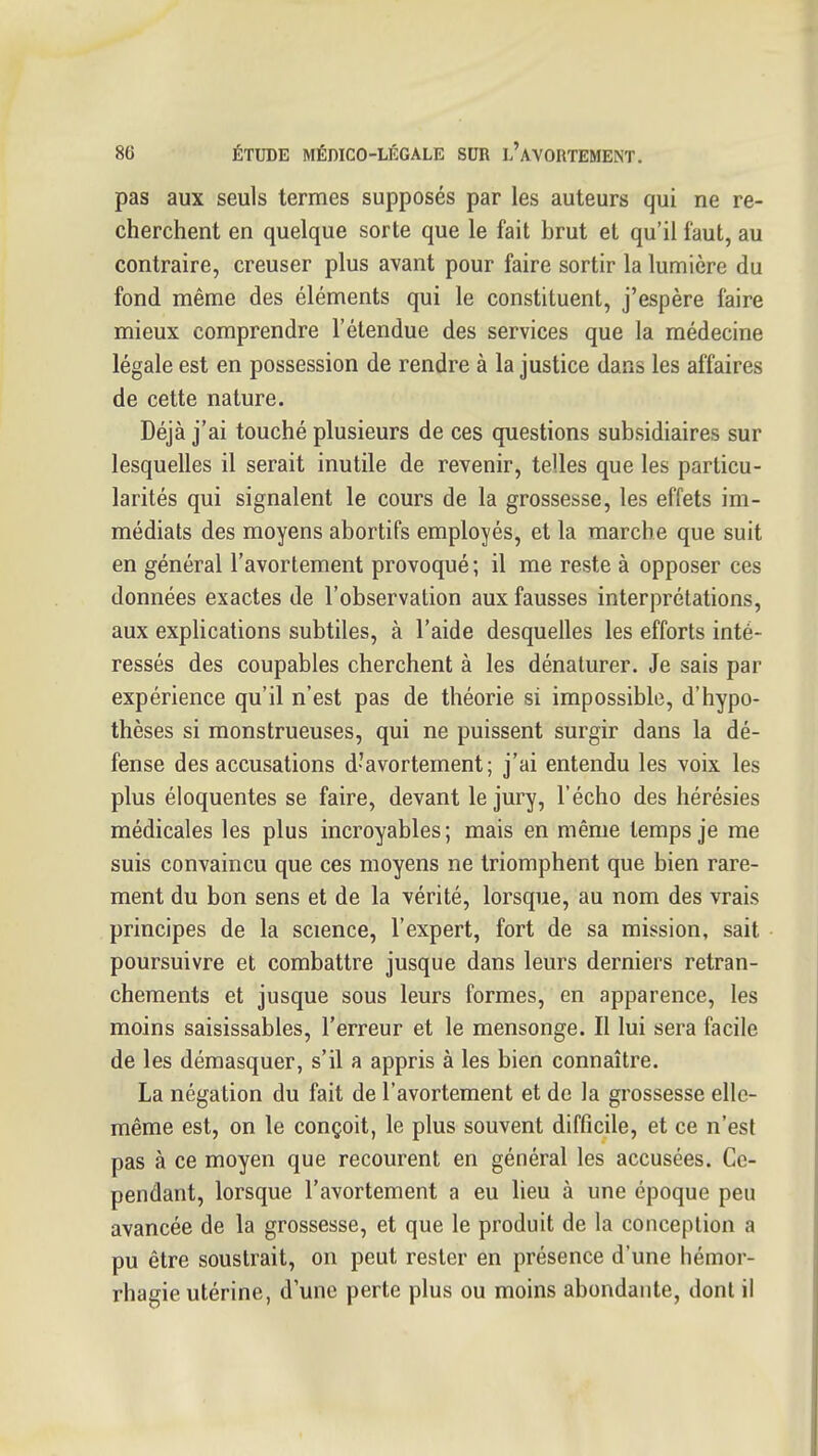 pas aux seuls termes supposés par les auteurs qui ne re- cherchent en quelque sorte que le fait brut et qu'il faut, au contraire, creuser plus avant pour faire sortir la lumière du fond même des éléments qui le constituent, j'espère faire mieux comprendre l'étendue des services que la médecine légale est en possession de rendre à la justice dans les affaires de cette nature. Déjà j'ai touché plusieurs de ces questions subsidiaires sur lesquelles il serait inutile de revenir, telles que les particu- larités qui signalent le cours de la grossesse, les effets im- médiats des moyens abortifs employés, et la marche que suit en général l'avortement provoqué ; il me reste à opposer ces données exactes de l'observation aux fausses interprétations, aux explications subtiles, à l'aide desquelles les efforts inté- ressés des coupables cherchent à les dénaturer. Je sais par expérience qu'il n'est pas de théorie si impossible, d'hypo- thèses si monstrueuses, qui ne puissent surgir dans la dé- fense des accusations d'avortement ; j'ai entendu les voix les plus éloquentes se faire, devant le jury, l'écho des hérésies médicales les plus incroyables; mais en même temps je me suis convaincu que ces moyens ne triomphent que bien rare- ment du bon sens et de la vérité, lorsque, au nom des vrais principes de la science, l'expert, fort de sa mission, sait poursuivre et combattre jusque dans leurs derniers retran- chements et jusque sous leurs formes, en apparence, les moins saisissables, l'erreur et le mensonge. Il lui sera facile de les démasquer, s'il a appris à les bien connaître. La négation du fait de l'avortement et de la grossesse elle- même est, on le conçoit, le plus souvent difficile, et ce n'est pas à ce moyen que recourent en général les accusées. Ce- pendant, lorsque l'avortement a eu lieu à une époque peu avancée de la grossesse, et que le produit de la conception a pu être soustrait, on peut rester en présence d'une hémor- rhagie utérine, d'une perte plus ou moins abondante, dont il