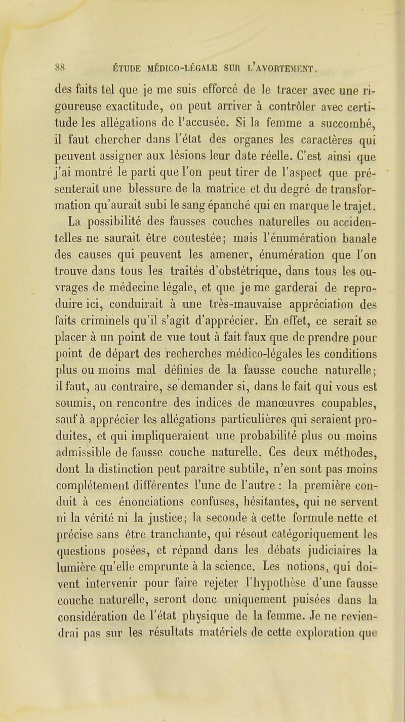 des faits tel que je me suis efforce de le tracer avec une ri- goureuse exactitude, on peut arriver à contrôler avec certi- tude les allégations de l'accusée. Si la femme a succombé, il faut chercher dans l'état des organes les caractères qui peuvent assigner aux lésions leur date réelle. C'est ainsi que j'ai montré le parti que l'on peut tirer de l'aspect que pré- senterait une blessure de la matrice et du degré de transfor- mation qu'aurait subi le sang épanché qui en marque le trajet. La possibilité des fausses couches naturelles ou acciden- telles ne saurait être contestée; mais l'énumération banale des causes qui peuvent les amener, énumération que l'on trouve dans tous les traités d'obstétrique, dans tous les ou- vrages de médecine légale, et que je me garderai de repro- duire ici, conduirait à une très-mauvaise appréciation des faits criminels qu'il s'agit d'apprécier. En effet, ce serait se placer à un point de vue tout à fait faux que de prendre pour point de départ des recherches médico-légales les conditions plus ou moins mal définies de la fausse couche naturelle; il faut, au contraire, se demander si, dans le fait qui vous est soumis, on rencontre des indices de manœuvres coupables, sauf à apprécier les allégations particulières qui seraient pro- duites, et qui impliqueraient une probabilité plus ou moins admissible de fausse couche naturelle. Ces deux méthodes, dont la distinction peut paraître subtile, n'en sont pas moins complètement différentes l'une de l'autre : la première con- duit à ces énonciations confuses, hésitantes, qui ne servent ni la vérité ni la justice; la seconde à cette formule nette et précise sans être tranchante, qui résout catégoriquement les questions posées, et répand dans les débats judiciaires la lumière qu'elle emprunte à la science. Les notions, qui doi- vent intervenir pour faire rejeter l'hypothèse d'une fausse couche naturelle, seront donc uniquement puisées dans la considération de l'état physique de la femme. Je ne revien- drai pas sur les résultats matériels de cette exploration que